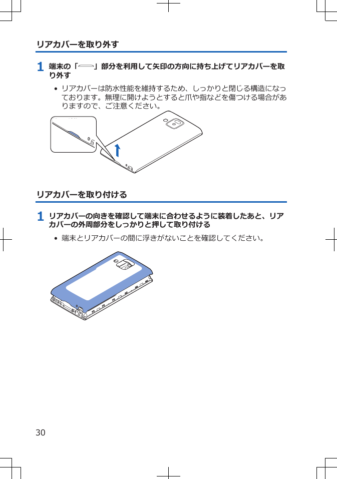 リアカバーを取り外す1 端末の「 」部分を利用して矢印の方向に持ち上げてリアカバーを取り外す•  リアカバーは防水性能を維持するため、しっかりと閉じる構造になっております。無理に開けようとすると爪や指などを傷つける場合がありますので、ご注意ください。リアカバーを取り付ける1 リアカバーの向きを確認して端末に合わせるように装着したあと、リアカバーの外周部分をしっかりと押して取り付ける•  端末とリアカバーの間に浮きがないことを確認してください。 30