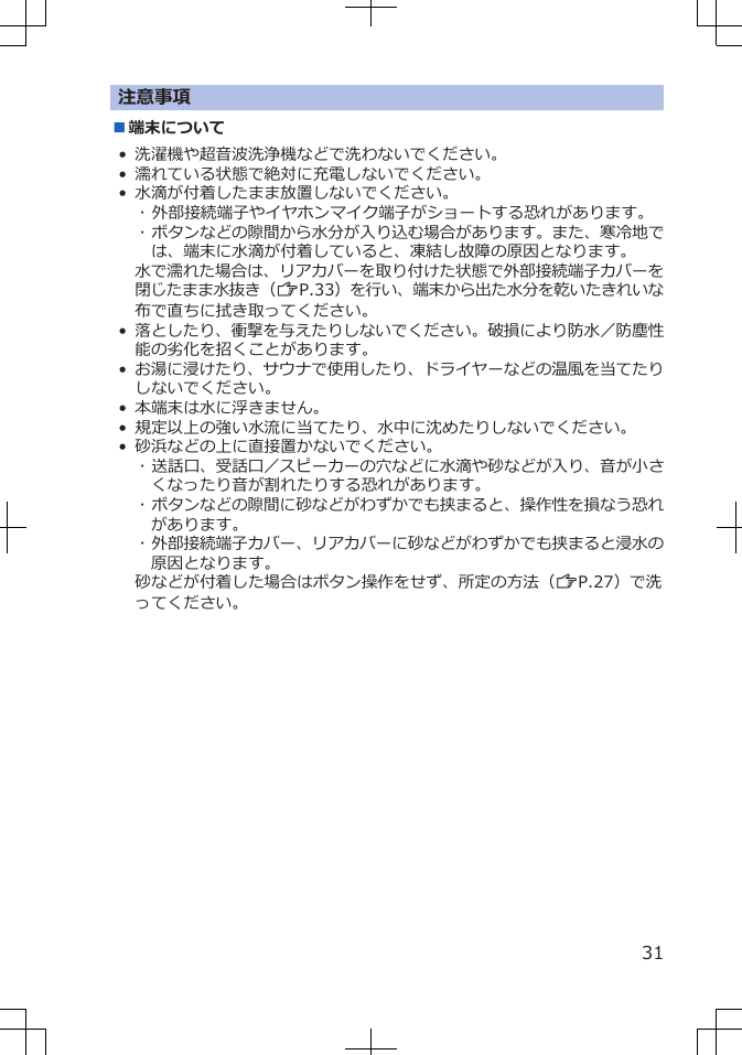 注意事項■端末について• 洗濯機や超音波洗浄機などで洗わないでください。• 濡れている状態で絶対に充電しないでください。• 水滴が付着したまま放置しないでください。･ 外部接続端子やイヤホンマイク端子がショートする恐れがあります。･ ボタンなどの隙間から水分が入り込む場合があります。また、寒冷地では、端末に水滴が付着していると、凍結し故障の原因となります。水で濡れた場合は、リアカバーを取り付けた状態で外部接続端子カバーを閉じたまま水抜き（ZP.33）を行い、端末から出た水分を乾いたきれいな布で直ちに拭き取ってください。•落としたり、衝撃を与えたりしないでください。破損により防水／防塵性能の劣化を招くことがあります。•お湯に浸けたり、サウナで使用したり、ドライヤーなどの温風を当てたりしないでください。• 本端末は水に浮きません。• 規定以上の強い水流に当てたり、水中に沈めたりしないでください。• 砂浜などの上に直接置かないでください。･ 送話口、受話口／スピーカーの穴などに水滴や砂などが入り、音が小さくなったり音が割れたりする恐れがあります。･ ボタンなどの隙間に砂などがわずかでも挟まると、操作性を損なう恐れがあります。･ 外部接続端子カバー、リアカバーに砂などがわずかでも挟まると浸水の原因となります。砂などが付着した場合はボタン操作をせず、所定の方法（ZP.27）で洗ってください。31