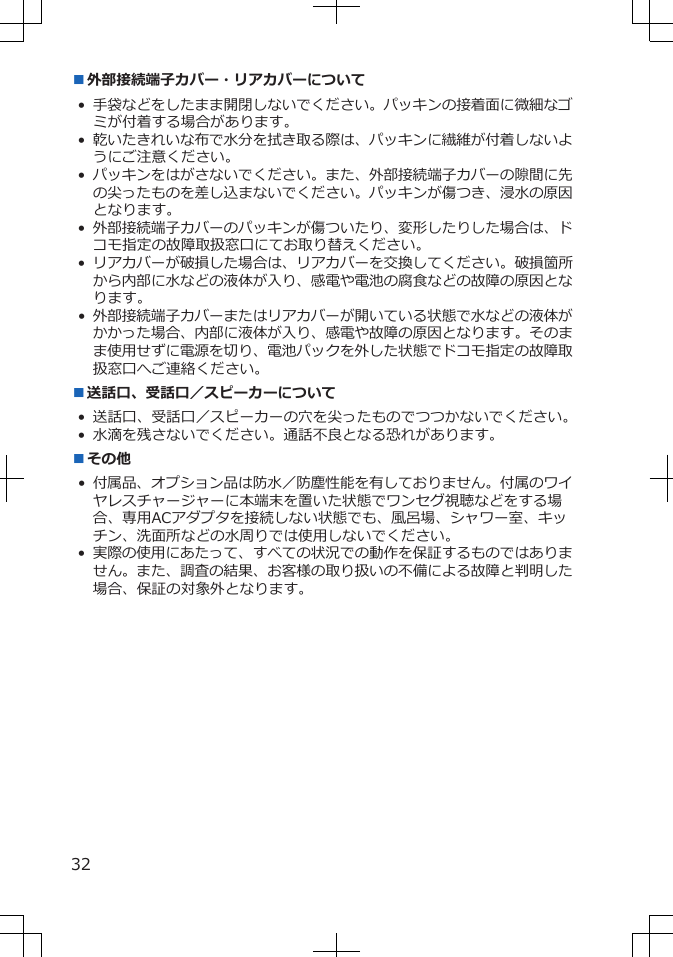 ■外部接続端子カバー・リアカバーについて•手袋などをしたまま開閉しないでください。パッキンの接着面に微細なゴミが付着する場合があります。•乾いたきれいな布で水分を拭き取る際は、パッキンに繊維が付着しないようにご注意ください。•パッキンをはがさないでください。また、外部接続端子カバーの隙間に先の尖ったものを差し込まないでください。パッキンが傷つき、浸水の原因となります。•外部接続端子カバーのパッキンが傷ついたり、変形したりした場合は、ドコモ指定の故障取扱窓口にてお取り替えください。•リアカバーが破損した場合は、リアカバーを交換してください。破損箇所から内部に水などの液体が入り、感電や電池の腐食などの故障の原因となります。•外部接続端子カバーまたはリアカバーが開いている状態で水などの液体がかかった場合、内部に液体が入り、感電や故障の原因となります。そのまま使用せずに電源を切り、電池パックを外した状態でドコモ指定の故障取扱窓口へご連絡ください。■送話口、受話口／スピーカーについて• 送話口、受話口／スピーカーの穴を尖ったものでつつかないでください。• 水滴を残さないでください。通話不良となる恐れがあります。■その他• 付属品、オプション品は防水／防塵性能を有しておりません。付属のワイヤレスチャージャーに本端末を置いた状態でワンセグ視聴などをする場合、専用ACアダプタを接続しない状態でも、風呂場、シャワー室、キッチン、洗面所などの水周りでは使用しないでください。•実際の使用にあたって、すべての状況での動作を保証するものではありません。また、調査の結果、お客様の取り扱いの不備による故障と判明した場合、保証の対象外となります。32