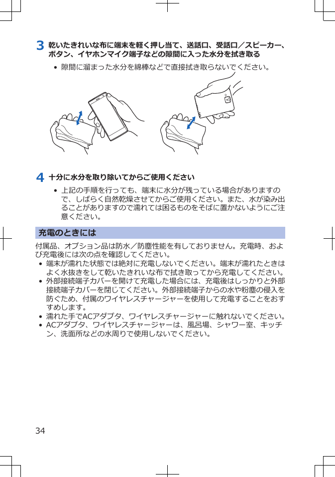 3 乾いたきれいな布に端末を軽く押し当て、送話口、受話口／スピーカー、ボタン、イヤホンマイク端子などの隙間に入った水分を拭き取る•  隙間に溜まった水分を綿棒などで直接拭き取らないでください。4 十分に水分を取り除いてからご使用ください•  上記の手順を行っても、端末に水分が残っている場合がありますので、しばらく自然乾燥させてからご使用ください。また、水が染み出ることがありますので濡れては困るものをそばに置かないようにご注意ください。充電のときには付属品、オプション品は防水／防塵性能を有しておりません。充電時、および充電後には次の点を確認してください。•端末が濡れた状態では絶対に充電しないでください。端末が濡れたときはよく水抜きをして乾いたきれいな布で拭き取ってから充電してください。•外部接続端子カバーを開けて充電した場合には、充電後はしっかりと外部接続端子カバーを閉じてください。外部接続端子からの水や粉塵の侵入を防ぐため、付属のワイヤレスチャージャーを使用して充電することをおすすめします。• 濡れた手でACアダプタ、ワイヤレスチャージャーに触れないでください。•ACアダプタ、ワイヤレスチャージャーは、風呂場、シャワー室、キッチン、洗面所などの水周りで使用しないでください。34