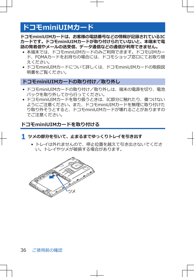 ドコモminiUIMカードドコモminiUIMカードは、お客様の電話番号などの情報が記録されているICカードです。ドコモminiUIMカードが取り付けられていないと、本端末で電話の発着信やメールの送受信、データ通信などの通信が利用できません。•本端末では、ドコモminiUIMカードのみご利用できます。ドコモUIMカード、FOMAカードをお持ちの場合には、ドコモショップ窓口にてお取り替えください。• ドコモminiUIMカードについて詳しくは、ドコモminiUIMカードの取扱説明書をご覧ください。ドコモminiUIMカードの取り付け／取り外し• ドコモminiUIMカードの取り付け／取り外しは、端末の電源を切り、電池パックを取り外してから行ってください。• ドコモminiUIMカードを取り扱うときは、IC部分に触れたり、傷つけないようにご注意ください。また、ドコモminiUIMカードを無理に取り付けたり取り外そうとすると、ドコモminiUIMカードが壊れることがありますのでご注意ください。ドコモminiUIMカードを取り付ける1 ツメの部分を引いて、止まるまでゆっくりトレイを引き出す•  トレイは外れませんので、停止位置を越えて引き出さないでください。トレイやツメが破損する場合があります。 ツメご使用前の確認36