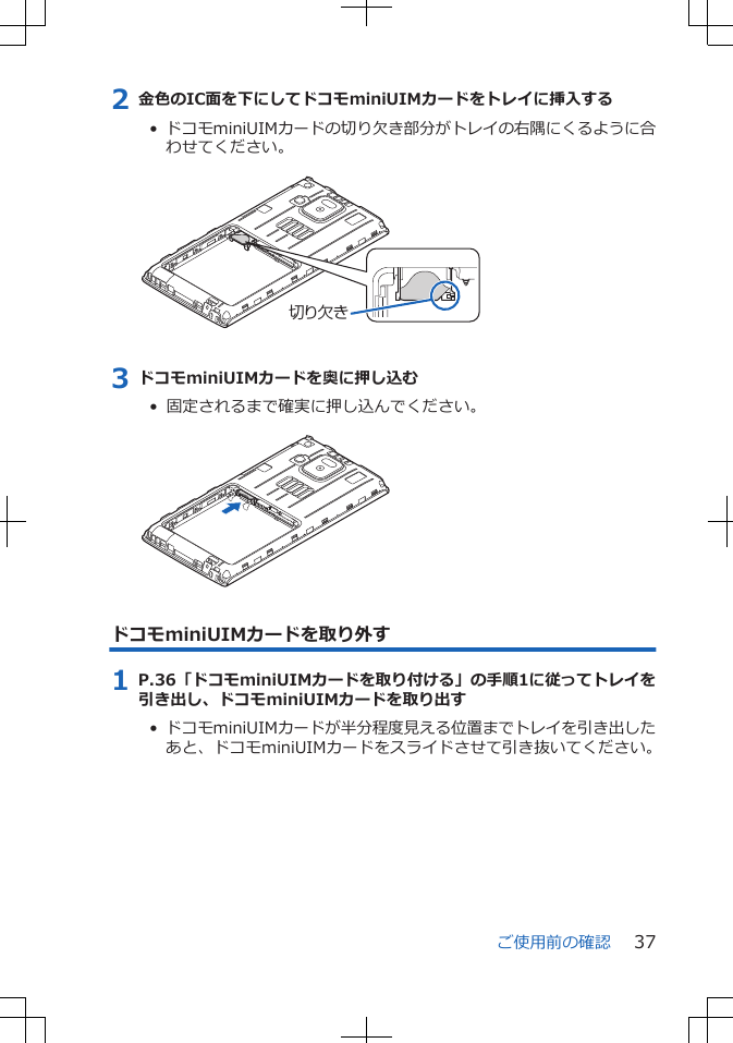 2 金色のIC面を下にしてドコモminiUIMカードをトレイに挿入する•  ドコモminiUIMカードの切り欠き部分がトレイの右隅にくるように合わせてください。 切り欠き3 ドコモminiUIMカードを奥に押し込む•  固定されるまで確実に押し込んでください。 ドコモminiUIMカードを取り外す1 P.36「ドコモminiUIMカードを取り付ける」の手順1に従ってトレイを引き出し、ドコモminiUIMカードを取り出す•  ドコモminiUIMカードが半分程度見える位置までトレイを引き出したあと、ドコモminiUIMカードをスライドさせて引き抜いてください。ご使用前の確認 37