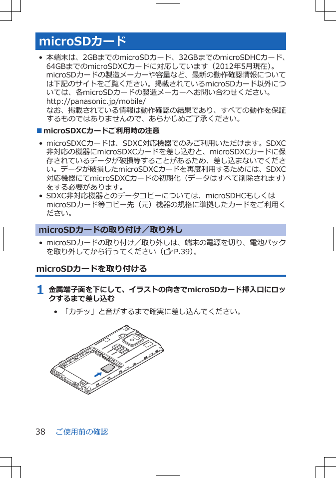 microSDカード• 本端末は、2GBまでのmicroSDカード、32GBまでのmicroSDHCカード、64GBまでのmicroSDXCカードに対応しています（2012年5月現在）。microSDカードの製造メーカーや容量など、最新の動作確認情報については下記のサイトをご覧ください。掲載されているmicroSDカード以外については、各microSDカードの製造メーカーへお問い合わせください。http://panasonic.jp/mobile/なお、掲載されている情報は動作確認の結果であり、すべての動作を保証するものではありませんので、あらかじめご了承ください。■microSDXCカードご利用時の注意• microSDXCカードは、SDXC対応機器でのみご利用いただけます。SDXC非対応の機器にmicroSDXCカードを差し込むと、microSDXCカードに保存されているデータが破損等することがあるため、差し込まないでください。データが破損したmicroSDXCカードを再度利用するためには、SDXC対応機器にてmicroSDXCカードの初期化（データはすべて削除されます）をする必要があります。• SDXC非対応機器とのデータコピーについては、microSDHCもしくはmicroSDカード等コピー先（元）機器の規格に準拠したカードをご利用ください。microSDカードの取り付け／取り外し• microSDカードの取り付け／取り外しは、端末の電源を切り、電池パックを取り外してから行ってください（ZP.39）。microSDカードを取り付ける1 金属端子面を下にして、イラストの向きでmicroSDカード挿入口にロックするまで差し込む•  「カチッ」と音がするまで確実に差し込んでください。 ご使用前の確認38