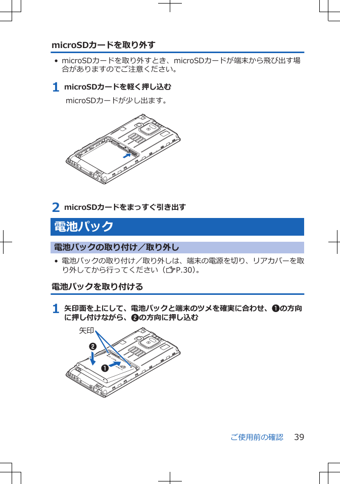 microSDカードを取り外す• microSDカードを取り外すとき、microSDカードが端末から飛び出す場合がありますのでご注意ください。1 microSDカードを軽く押し込むmicroSDカードが少し出ます。 2 microSDカードをまっすぐ引き出す電池パック電池パックの取り付け／取り外し•電池パックの取り付け／取り外しは、端末の電源を切り、リアカバーを取り外してから行ってください（ZP.30）。電池パックを取り付ける1 矢印面を上にして、電池パックと端末のツメを確実に合わせ、1の方向に押し付けながら、2の方向に押し込む矢印12ご使用前の確認 39