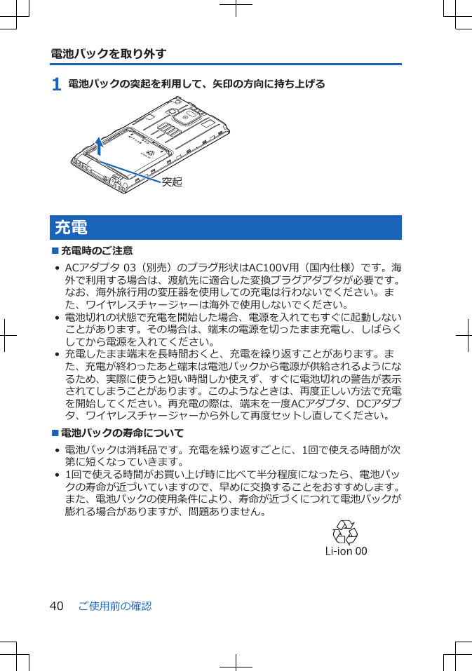 電池パックを取り外す1 電池パックの突起を利用して、矢印の方向に持ち上げる突起充電■充電時のご注意• ACアダプタ 03（別売）のプラグ形状はAC100V用（国内仕様）です。海外で利用する場合は、渡航先に適合した変換プラグアダプタが必要です。なお、海外旅行用の変圧器を使用しての充電は行わないでください。また、ワイヤレスチャージャーは海外で使用しないでください。•電池切れの状態で充電を開始した場合、電源を入れてもすぐに起動しないことがあります。その場合は、端末の電源を切ったまま充電し、しばらくしてから電源を入れてください。• 充電したまま端末を長時間おくと、充電を繰り返すことがあります。また、充電が終わったあと端末は電池パックから電源が供給されるようになるため、実際に使うと短い時間しか使えず、すぐに電池切れの警告が表示されてしまうことがあります。このようなときは、再度正しい方法で充電を開始してください。再充電の際は、端末を一度ACアダプタ、DCアダプタ、ワイヤレスチャージャーから外して再度セットし直してください。■電池パックの寿命について• 電池パックは消耗品です。充電を繰り返すごとに、1回で使える時間が次第に短くなっていきます。• 1回で使える時間がお買い上げ時に比べて半分程度になったら、電池パックの寿命が近づいていますので、早めに交換することをおすすめします。また、電池パックの使用条件により、寿命が近づくにつれて電池パックが膨れる場合がありますが、問題ありません。 ご使用前の確認40