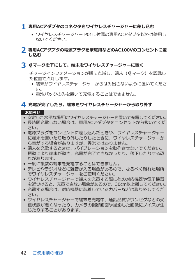 1 専用ACアダプタのコネクタをワイヤレスチャージャーに差し込む•  ワイヤレスチャージャー P01に付属の専用ACアダプタ以外は使用しないでください。2 専用ACアダプタの電源プラグを家庭用などのAC100Vのコンセントに差し込む3 Sマークを下にして、端末をワイヤレスチャージャーに置くチャージインフォメーションが順に点滅し、端末（Sマーク）を認識した位置で点灯します。•  端末がワイヤレスチャージャーからはみ出さないように置いてください。•  電池パックのみを置いて充電することはできません。4 充電が完了したら、端末をワイヤレスチャージャーから取り外すお知らせ•安定した水平な場所にワイヤレスチャージャーを置いて充電してください。•長時間充電しない場合は、専用ACアダプタをコンセントから抜いてください。• 電源プラグをコンセントに差し込んだときや、ワイヤレスチャージャーに端末を置いたり取り外したりしたときに、ワイヤレスチャージャーから音がする場合がありますが、異常ではありません。• 端末を充電するときは、バイブレーションを動作させないでください。振動により端末が動き、充電が完了できなかったり、落下したりする恐れがあります。• 一度に複数の端末を充電することはできません。• テレビやラジオなどに雑音が入る場合があるので、なるべく離れた場所でワイヤレスチャージャーをご使用ください。• ワイヤレスチャージャーで端末を充電する際に他の対応機器や電子機器を近づけると、充電できない場合があるので、30cm以上離してください。•充電する場合は、対応機器に装着しているカバーなどは取り外してください。• ワイヤレスチャージャーで端末を充電中、通話品質やワンセグなどの受信状態が悪くなったり、カメラの撮影画面や撮影した画像にノイズが生じたりすることがあります。ご使用前の確認42