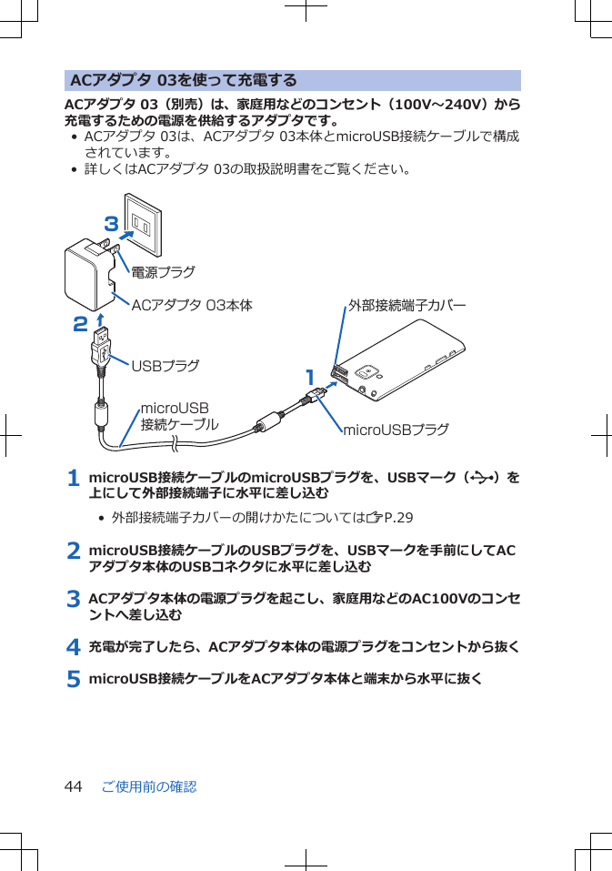 ACアダプタ 03を使って充電するACアダプタ 03（別売）は、家庭用などのコンセント（100V～240V）から充電するための電源を供給するアダプタです。• ACアダプタ 03は、ACアダプタ 03本体とmicroUSB接続ケーブルで構成されています。• 詳しくはACアダプタ 03の取扱説明書をご覧ください。 ACアダプタ 03本体電源プラグUSBプラグ321microUSBプラグmicroUSB接続ケーブル外部接続端子カバー1 microUSB接続ケーブルのmicroUSBプラグを、USBマーク（ ）を上にして外部接続端子に水平に差し込む•  外部接続端子カバーの開けかたについてはZP.292 microUSB接続ケーブルのUSBプラグを、USBマークを手前にしてACアダプタ本体のUSBコネクタに水平に差し込む3 ACアダプタ本体の電源プラグを起こし、家庭用などのAC100Vのコンセントへ差し込む4 充電が完了したら、ACアダプタ本体の電源プラグをコンセントから抜く5 microUSB接続ケーブルをACアダプタ本体と端末から水平に抜くご使用前の確認44