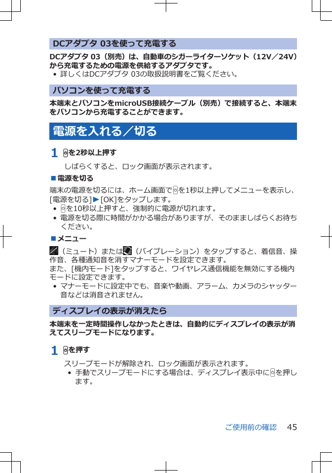 DCアダプタ 03を使って充電するDCアダプタ 03（別売）は、自動車のシガーライターソケット（12V／24V）から充電するための電源を供給するアダプタです。• 詳しくはDCアダプタ 03の取扱説明書をご覧ください。パソコンを使って充電する本端末とパソコンをmicroUSB接続ケーブル（別売）で接続すると、本端末をパソコンから充電することができます。電源を入れる／切る1 Hを2秒以上押すしばらくすると、ロック画面が表示されます。■電源を切る端末の電源を切るには、ホーム画面でHを1秒以上押してメニューを表示し、[電源を切る]W[OK]をタップします。•Hを10秒以上押すと、強制的に電源が切れます。•電源を切る際に時間がかかる場合がありますが、そのまましばらくお待ちください。■メニュー（ミュート）または （バイブレーション）をタップすると、着信音、操作音、各種通知音を消すマナーモードを設定できます。また、[機内モード]をタップすると、ワイヤレス通信機能を無効にする機内モードに設定できます。•マナーモードに設定中でも、音楽や動画、アラーム、カメラのシャッター音などは消音されません。ディスプレイの表示が消えたら本端末を一定時間操作しなかったときは、自動的にディスプレイの表示が消えてスリープモードになります。1 Hを押すスリープモードが解除され、ロック画面が表示されます。•  手動でスリープモードにする場合は、ディスプレイ表示中にHを押します。ご使用前の確認 45