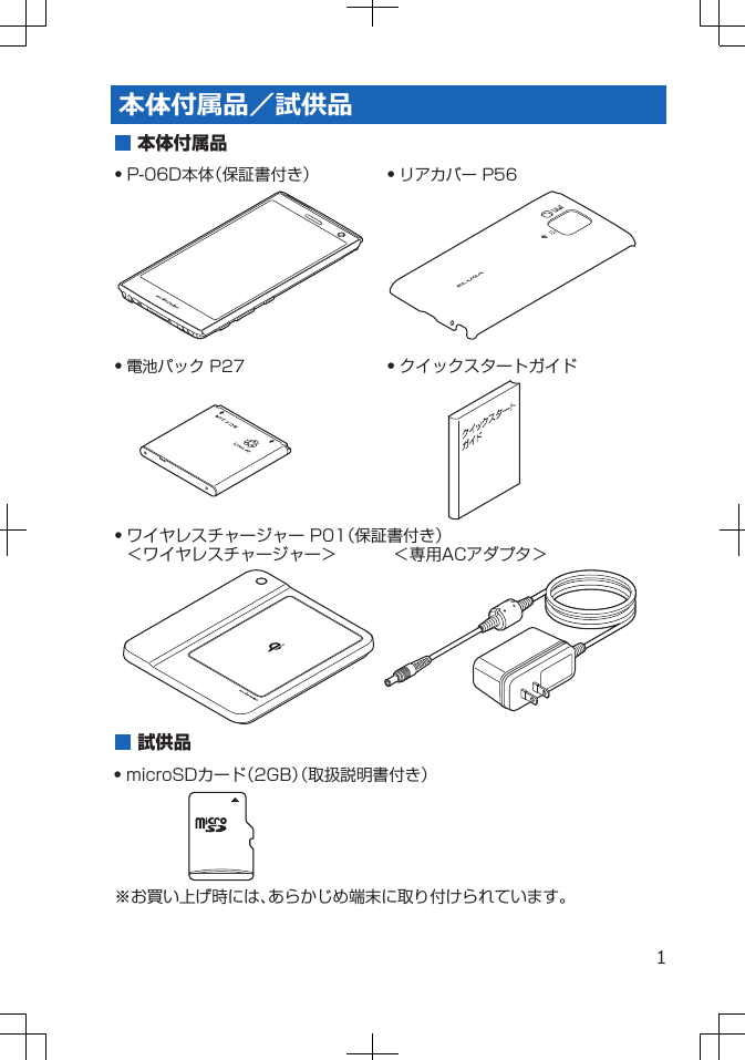 本体付属品／試供品Q P-06D本体（保証書付き） Q リアカバー P56Q 電池パック P27Q ワイヤレスチャージャー P01（保証書付き）＜ワイヤレスチャージャー＞ 本体付属品＜専用ACアダプタ＞Q クイックスタートガイド試供品Q microSDカード（2GB）（取扱説明書付き）※お買い上げ時には、あらかじめ端末に取り付けられています。1