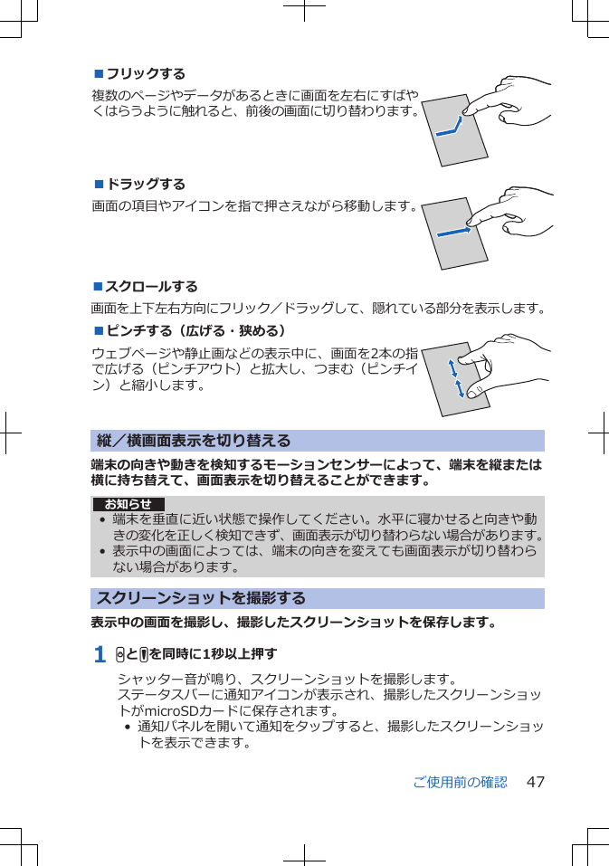 ■フリックする複数のページやデータがあるときに画面を左右にすばやくはらうように触れると、前後の画面に切り替わります。 ■ドラッグする画面の項目やアイコンを指で押さえながら移動します。 ■スクロールする画面を上下左右方向にフリック／ドラッグして、隠れている部分を表示します。■ピンチする（広げる・狭める）ウェブページや静止画などの表示中に、画面を2本の指で広げる（ピンチアウト）と拡大し、つまむ（ピンチイン）と縮小します。 縦／横画面表示を切り替える 端末の向きや動きを検知するモーションセンサーによって、端末を縦または横に持ち替えて、画面表示を切り替えることができます。お知らせ• 端末を垂直に近い状態で操作してください。水平に寝かせると向きや動きの変化を正しく検知できず、画面表示が切り替わらない場合があります。•表示中の画面によっては、端末の向きを変えても画面表示が切り替わらない場合があります。スクリーンショットを撮影する表示中の画面を撮影し、撮影したスクリーンショットを保存します。1 HとFを同時に1秒以上押すシャッター音が鳴り、スクリーンショットを撮影します。ステータスバーに通知アイコンが表示され、撮影したスクリーンショットがmicroSDカードに保存されます。•  通知パネルを開いて通知をタップすると、撮影したスクリーンショットを表示できます。ご使用前の確認 47