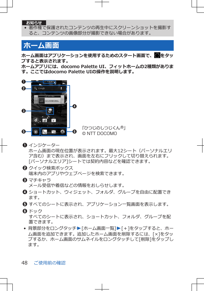 お知らせ• 著作権で保護されたコンテンツの再生中にスクリーンショットを撮影すると、コンテンツの画像部分が撮影できない場合があります。ホーム画面ホーム画面はアプリケーションを使用するためのスタート画面で、 をタップすると表示されます。ホームアプリには、docomo Palette UI、フィットホームの2種類があります。ここではdocomo Palette UIの操作を説明します。 5 62314「ひつじのしつじくん®」© NTT DOCOMO 1インジケーターホーム画面の現在位置が表示されます。最大12シート（パーソナルエリア含む）まで表示され、画面を左右にフリックして切り替えられます。[パーソナルエリア]シートでは契約内容などを確認できます。2クイック検索ボックス端末内のアプリやウェブページを検索できます。3マチキャラメール受信や着信などの情報をおしらせします。4ショートカット、ウィジェット、フォルダ、グループを自由に配置できます。5すべてのシートに表示され、アプリケーション一覧画面を表示します。6ドックすべてのシートに表示され、ショートカット、フォルダ、グループを配置できます。•背景部分をロングタッチW[ホーム画面一覧]W[＋]をタップすると、ホーム画面を追加できます。追加したホーム画面を削除するには、[×]をタップするか、ホーム画面のサムネイルをロングタッチして[削除]をタップします。ご使用前の確認48