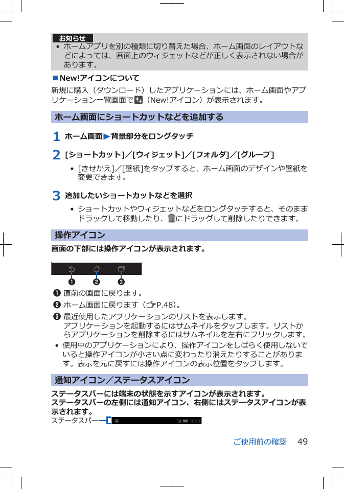 お知らせ• ホームアプリを別の種類に切り替えた場合、ホーム画面のレイアウトなどによっては、画面上のウィジェットなどが正しく表示されない場合があります。■New!アイコンについて新規に購入（ダウンロード）したアプリケーションには、ホーム画面やアプリケーション一覧画面で （New!アイコン）が表示されます。ホーム画面にショートカットなどを追加する1 ホーム画面W背景部分をロングタッチ2 [ショートカット]／[ウィジェット]／[フォルダ]／[グループ]•  [きせかえ]／[壁紙]をタップすると、ホーム画面のデザインや壁紙を変更できます。3 追加したいショートカットなどを選択•  ショートカットやウィジェットなどをロングタッチすると、そのままドラッグして移動したり、 にドラッグして削除したりできます。操作アイコン画面の下部には操作アイコンが表示されます。 2 311直前の画面に戻ります。2ホーム画面に戻ります（ZP.48）。3最近使用したアプリケーションのリストを表示します。アプリケーションを起動するにはサムネイルをタップします。リストからアプリケーションを削除するにはサムネイルを左右にフリックします。•使用中のアプリケーションにより、操作アイコンをしばらく使用しないでいると操作アイコンが小さい点に変わったり消えたりすることがあります。表示を元に戻すには操作アイコンの表示位置をタップします。通知アイコン／ステータスアイコンステータスバーには端末の状態を示すアイコンが表示されます。ステータスバーの左側には通知アイコン、右側にはステータスアイコンが表示されます。ステータスバーご使用前の確認 49