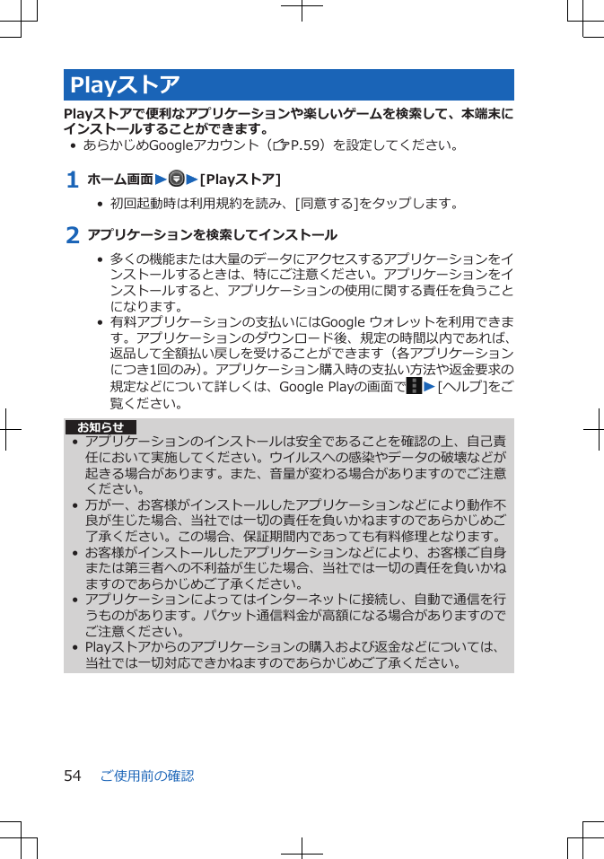 PlayストアPlayストアで便利なアプリケーションや楽しいゲームを検索して、本端末にインストールすることができます。• あらかじめGoogleアカウント（ZP.59）を設定してください。1 ホーム画面WW[Playストア]•  初回起動時は利用規約を読み、[同意する]をタップします。2 アプリケーションを検索してインストール•  多くの機能または大量のデータにアクセスするアプリケーションをインストールするときは、特にご注意ください。アプリケーションをインストールすると、アプリケーションの使用に関する責任を負うことになります。•  有料アプリケーションの支払いにはGoogle ウォレットを利用できます。アプリケーションのダウンロード後、規定の時間以内であれば、返品して全額払い戻しを受けることができます（各アプリケーションにつき1回のみ）。アプリケーション購入時の支払い方法や返金要求の規定などについて詳しくは、Google Playの画面で W[ヘルプ]をご覧ください。 お知らせ• アプリケーションのインストールは安全であることを確認の上、自己責任において実施してください。ウイルスへの感染やデータの破壊などが起きる場合があります。また、音量が変わる場合がありますのでご注意ください。• 万が一、お客様がインストールしたアプリケーションなどにより動作不良が生じた場合、当社では一切の責任を負いかねますのであらかじめご了承ください。この場合、保証期間内であっても有料修理となります。• お客様がインストールしたアプリケーションなどにより、お客様ご自身または第三者への不利益が生じた場合、当社では一切の責任を負いかねますのであらかじめご了承ください。• アプリケーションによってはインターネットに接続し、自動で通信を行うものがあります。パケット通信料金が高額になる場合がありますのでご注意ください。• Playストアからのアプリケーションの購入および返金などについては、当社では一切対応できかねますのであらかじめご了承ください。ご使用前の確認54
