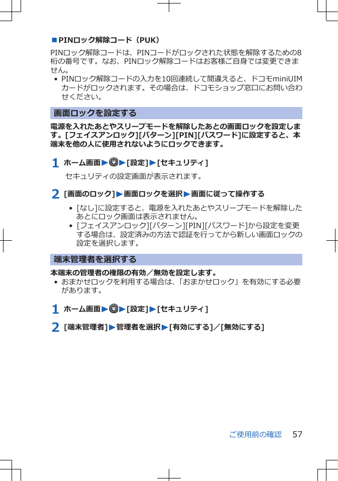 ■PINロック解除コード（PUK）PINロック解除コードは、PINコードがロックされた状態を解除するための8桁の番号です。なお、PINロック解除コードはお客様ご自身では変更できません。• PINロック解除コードの入力を10回連続して間違えると、ドコモminiUIMカードがロックされます。その場合は、ドコモショップ窓口にお問い合わせください。画面ロックを設定する電源を入れたあとやスリープモードを解除したあとの画面ロックを設定します。[フェイスアンロック][パターン][PIN][パスワード]に設定すると、本端末を他の人に使用されないようにロックできます。1 ホーム画面WW[設定]W[セキュリティ]セキュリティの設定画面が表示されます。2 [画面のロック]W画面ロックを選択W画面に従って操作する•  [なし]に設定すると、電源を入れたあとやスリープモードを解除したあとにロック画面は表示されません。•  [フェイスアンロック][パターン][PIN][パスワード]から設定を変更する場合は、設定済みの方法で認証を行ってから新しい画面ロックの設定を選択します。端末管理者を選択する本端末の管理者の権限の有効／無効を設定します。• おまかせロックを利用する場合は、「おまかせロック」を有効にする必要があります。1 ホーム画面WW[設定]W[セキュリティ]2 [端末管理者]W管理者を選択W[有効にする]／[無効にする]ご使用前の確認 57