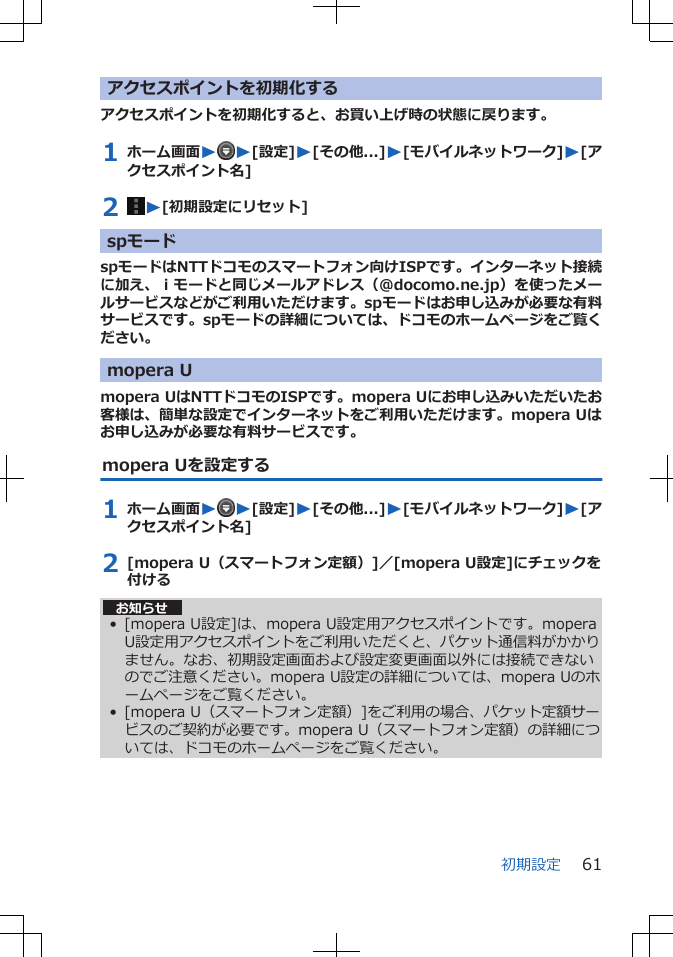 アクセスポイントを初期化するアクセスポイントを初期化すると、お買い上げ時の状態に戻ります。1 ホーム画面WW[設定]W[その他...]W[モバイルネットワーク]W[アクセスポイント名]2  W[初期設定にリセット]spモードspモードはNTTドコモのスマートフォン向けISPです。インターネット接続に加え、ｉモードと同じメールアドレス（@docomo.ne.jp）を使ったメールサービスなどがご利用いただけます。spモードはお申し込みが必要な有料サービスです。spモードの詳細については、ドコモのホームページをご覧ください。mopera Umopera UはNTTドコモのISPです。mopera Uにお申し込みいただいたお客様は、簡単な設定でインターネットをご利用いただけます。mopera Uはお申し込みが必要な有料サービスです。mopera Uを設定する1 ホーム画面WW[設定]W[その他...]W[モバイルネットワーク]W[アクセスポイント名]2 [mopera U（スマートフォン定額）]／[mopera U設定]にチェックを付ける お知らせ• [mopera U設定]は、mopera U設定用アクセスポイントです。moperaU設定用アクセスポイントをご利用いただくと、パケット通信料がかかりません。なお、初期設定画面および設定変更画面以外には接続できないのでご注意ください。mopera U設定の詳細については、mopera Uのホームページをご覧ください。• [mopera U（スマートフォン定額）]をご利用の場合、パケット定額サービスのご契約が必要です。mopera U（スマートフォン定額）の詳細については、ドコモのホームページをご覧ください。初期設定 61