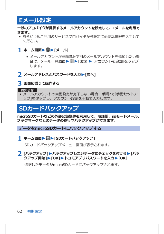 Eメール設定一般のプロバイダが提供するメールアカウントを設定して、Eメールを利用できます。•あらかじめご利用のサービスプロバイダから設定に必要な情報を入手してください。1 ホーム画面WW[メール]•  メールアカウントが登録済みで別のメールアカウントを追加したい場合は、メール一覧画面WW[設定]W[アカウントを追加]をタップします。2 メールアドレスとパスワードを入力W[次へ]3 画面に従って操作するお知らせ• メールアカウントの自動設定が完了しない場合、手順2で[手動セットアップ]をタップし、アカウント設定を手動で入力します。SDカードバックアップmicroSDカードなどの外部記録媒体を利用して、電話帳、spモードメール、ブックマークなどのデータの移行やバックアップができます。データをmicroSDカードにバックアップする1 ホーム画面WW[SDカードバックアップ]SDカードバックアップメニュー画面が表示されます。2 [バックアップ]Wバックアップしたいデータにチェックを付けるW[バックアップ開始]W[OK]Wドコモアプリパスワードを入力W[OK]選択したデータがmicroSDカードにバックアップされます。初期設定62