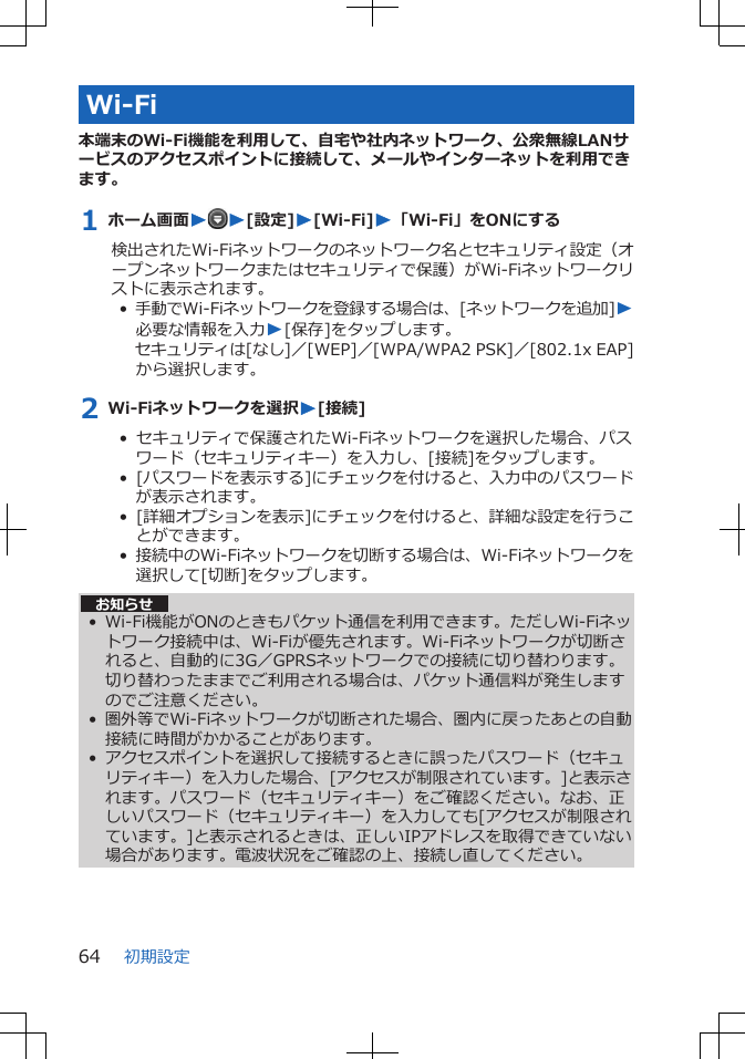 Wi-Fi本端末のWi-Fi機能を利用して、自宅や社内ネットワーク、公衆無線LANサービスのアクセスポイントに接続して、メールやインターネットを利用できます。1 ホーム画面WW[設定]W[Wi-Fi]W「Wi-Fi」をONにする検出されたWi-Fiネットワークのネットワーク名とセキュリティ設定（オープンネットワークまたはセキュリティで保護）がWi-Fiネットワークリストに表示されます。•  手動でWi-Fiネットワークを登録する場合は、[ネットワークを追加]W必要な情報を入力W[保存]をタップします。セキュリティは[なし]／[WEP]／[WPA/WPA2 PSK]／[802.1x EAP]から選択します。2 Wi-Fiネットワークを選択W[接続]•  セキュリティで保護されたWi-Fiネットワークを選択した場合、パスワード（セキュリティキー）を入力し、[接続]をタップします。•  [パスワードを表示する]にチェックを付けると、入力中のパスワードが表示されます。•  [詳細オプションを表示]にチェックを付けると、詳細な設定を行うことができます。•  接続中のWi-Fiネットワークを切断する場合は、Wi-Fiネットワークを選択して[切断]をタップします。お知らせ• Wi-Fi機能がONのときもパケット通信を利用できます。ただしWi-Fiネットワーク接続中は、Wi-Fiが優先されます。Wi-Fiネットワークが切断されると、自動的に3G／GPRSネットワークでの接続に切り替わります。切り替わったままでご利用される場合は、パケット通信料が発生しますのでご注意ください。• 圏外等でWi-Fiネットワークが切断された場合、圏内に戻ったあとの自動接続に時間がかかることがあります。• アクセスポイントを選択して接続するときに誤ったパスワード（セキュリティキー）を入力した場合、[アクセスが制限されています。]と表示されます。パスワード（セキュリティキー）をご確認ください。なお、正しいパスワード（セキュリティキー）を入力しても[アクセスが制限されています。]と表示されるときは、正しいIPアドレスを取得できていない場合があります。電波状況をご確認の上、接続し直してください。初期設定64