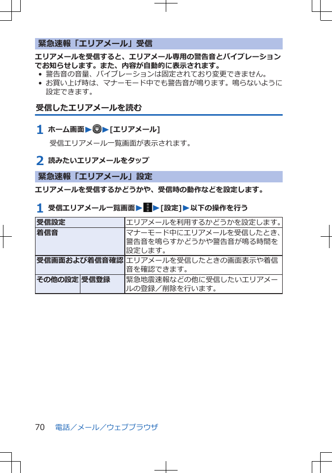 緊急速報「エリアメール」受信エリアメールを受信すると、エリアメール専用の警告音とバイブレーションでお知らせします。また、内容が自動的に表示されます。• 警告音の音量、バイブレーションは固定されており変更できません。•お買い上げ時は、マナーモード中でも警告音が鳴ります。鳴らないように設定できます。受信したエリアメールを読む1 ホーム画面WW[エリアメール]受信エリアメール一覧画面が表示されます。2 読みたいエリアメールをタップ緊急速報「エリアメール」設定エリアメールを受信するかどうかや、受信時の動作などを設定します。1 受信エリアメール一覧画面WW[設定]W以下の操作を行う受信設定 エリアメールを利用するかどうかを設定します。着信音 マナーモード中にエリアメールを受信したとき、警告音を鳴らすかどうかや警告音が鳴る時間を設定します。受信画面および着信音確認 エリアメールを受信したときの画面表示や着信音を確認できます。その他の設定 受信登録 緊急地震速報などの他に受信したいエリアメールの登録／削除を行います。電話／メール／ウェブブラウザ70