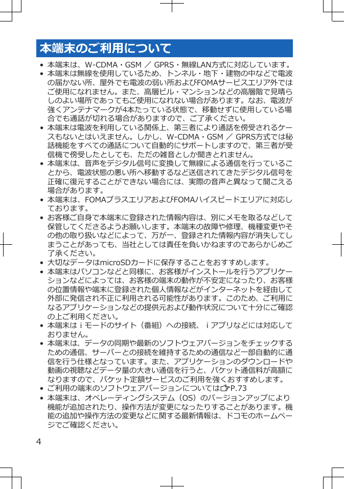 本端末のご利用について• 本端末は、W-CDMA・GSM ／ GPRS・無線LAN方式に対応しています。•本端末は無線を使用しているため、トンネル・地下・建物の中などで電波の届かない所、屋外でも電波の弱い所およびFOMAサービスエリア外ではご使用になれません。また、高層ビル・マンションなどの高層階で見晴らしのよい場所であってもご使用になれない場合があります。なお、電波が強くアンテナマークが4本たっている状態で、移動せずに使用している場合でも通話が切れる場合がありますので、ご了承ください。•本端末は電波を利用している関係上、第三者により通話を傍受されるケースもないとはいえません。しかし、W-CDMA・GSM ／ GPRS方式では秘話機能をすべての通話について自動的にサポートしますので、第三者が受信機で傍受したとしても、ただの雑音としか聞きとれません。• 本端末は、音声をデジタル信号に変換して無線による通信を行っていることから、電波状態の悪い所へ移動するなど送信されてきたデジタル信号を正確に復元することができない場合には、実際の音声と異なって聞こえる場合があります。• 本端末は、FOMAプラスエリアおよびFOMAハイスピードエリアに対応しております。•お客様ご自身で本端末に登録された情報内容は、別にメモを取るなどして保管してくださるようお願いします。本端末の故障や修理、機種変更やその他の取り扱いなどによって、万が一、登録された情報内容が消失してしまうことがあっても、当社としては責任を負いかねますのであらかじめご了承ください。• 大切なデータはmicroSDカードに保存することをおすすめします。•本端末はパソコンなどと同様に、お客様がインストールを行うアプリケーションなどによっては、お客様の端末の動作が不安定になったり、お客様の位置情報や端末に登録された個人情報などがインターネットを経由して外部に発信され不正に利用される可能性があります。このため、ご利用になるアプリケーションなどの提供元および動作状況について十分にご確認の上ご利用ください。•本端末はｉモードのサイト（番組）への接続、ｉアプリなどには対応しておりません。• 本端末は、データの同期や最新のソフトウェアバージョンをチェックするための通信、サーバーとの接続を維持するための通信など一部自動的に通信を行う仕様となっています。また、アプリケーションのダウンロードや動画の視聴などデータ量の大きい通信を行うと、パケット通信料が高額になりますので、パケット定額サービスのご利用を強くおすすめします。• ご利用の端末のソフトウェアバージョンについてはZP.73• 本端末は、オペレーティングシステム（OS）のバージョンアップにより機能が追加されたり、操作方法が変更になったりすることがあります。機能の追加や操作方法の変更などに関する最新情報は、ドコモのホームページでご確認ください。4