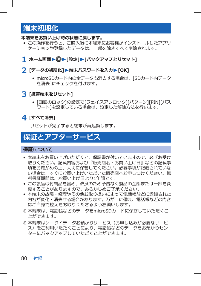 端末初期化本端末をお買い上げ時の状態に戻します。•この操作を行うと、ご購入後に本端末にお客様がインストールしたアプリケーションや登録したデータは、一部を除きすべて削除されます。1 ホーム画面WW[設定]W[バックアップとリセット]2 [データの初期化]W端末パスワードを入力W[OK]•  microSDカード内の全データも消去する場合は、[SDカード内データを消去]にチェックを付けます。3 [携帯端末をリセット]•  [画面のロック]の設定で[フェイスアンロック][パターン][PIN][パスワード]を設定している場合は、設定した解除方法を行います。4 [すべて消去]リセットが完了すると端末が再起動します。保証とアフターサービス保証について•本端末をお買い上げいただくと、保証書が付いていますので、必ずお受け取りください。記載内容および『販売店名・お買い上げ日』などの記載事項をお確かめの上、大切に保管してください。必要事項が記載されていない場合は、すぐにお買い上げいただいた販売店へお申しつけください。無料保証期間は、お買い上げ日より1年間です。•この製品は付属品を含め、改良のため予告なく製品の全部または一部を変更することがありますので、あらかじめご了承ください。•本端末の故障・修理やその他お取り扱いによって電話帳などに登録された内容が変化・消失する場合があります。万が一に備え、電話帳などの内容はご自身で控えをお取りくださるようお願いします。※ 本端末は、電話帳などのデータをmicroSDカードに保存していただくことができます。※ 本端末はケータイデータお預かりサービス（お申し込みが必要なサービス）をご利用いただくことにより、電話帳などのデータをお預かりセンターにバックアップしていただくことができます。付録80