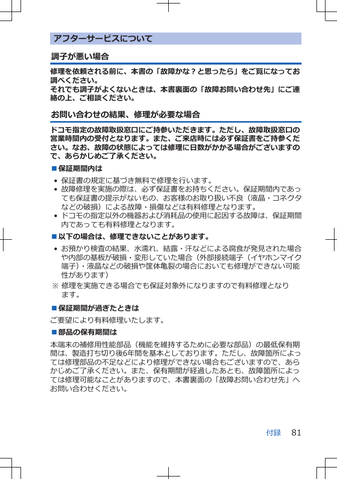 アフターサービスについて調子が悪い場合修理を依頼される前に、本書の「故障かな？と思ったら」をご覧になってお調べください。それでも調子がよくないときは、本書裏面の「故障お問い合わせ先」にご連絡の上、ご相談ください。お問い合わせの結果、修理が必要な場合ドコモ指定の故障取扱窓口にご持参いただきます。ただし、故障取扱窓口の営業時間内の受付となります。また、ご来店時には必ず保証書をご持参ください。なお、故障の状態によっては修理に日数がかかる場合がございますので、あらかじめご了承ください。■保証期間内は• 保証書の規定に基づき無料で修理を行います。•故障修理を実施の際は、必ず保証書をお持ちください。保証期間内であっても保証書の提示がないもの、お客様のお取り扱い不良（液晶・コネクタなどの破損）による故障・損傷などは有料修理となります。•ドコモの指定以外の機器および消耗品の使用に起因する故障は、保証期間内であっても有料修理となります。■以下の場合は、修理できないことがあります。•お預かり検査の結果、水濡れ、結露・汗などによる腐食が発見された場合や内部の基板が破損・変形していた場合（外部接続端子（イヤホンマイク端子）・液晶などの破損や筐体亀裂の場合においても修理ができない可能性があります） ※ 修理を実施できる場合でも保証対象外になりますので有料修理となります。■保証期間が過ぎたときはご要望により有料修理いたします。■部品の保有期間は本端末の補修用性能部品（機能を維持するために必要な部品）の最低保有期間は、製造打ち切り後6年間を基本としております。ただし、故障箇所によっては修理部品の不足などにより修理ができない場合もございますので、あらかじめご了承ください。また、保有期間が経過したあとも、故障箇所によっては修理可能なことがありますので、本書裏面の「故障お問い合わせ先」へお問い合わせください。付録 81