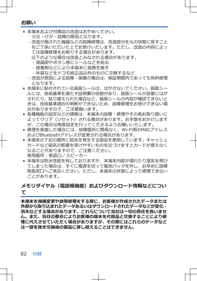 お願い• 本端末および付属品の改造はおやめください。･ 火災・けが・故障の原因となります。･ 改造が施された機器などの故障修理は、改造部分を元の状態に戻すことをご了承いただいた上でお受けいたします。ただし、改造の内容によっては故障修理をお断りする場合があります。以下のような場合は改造とみなされる場合があります。- 液晶部やボタン部にシールなどを貼る- 接着剤などにより本端末に装飾を施す- 外装などをドコモ純正品以外のものに交換するなど･ 改造が原因による故障・損傷の場合は、保証期間内であっても有料修理となります。•本端末に貼付されている銘版シールは、はがさないでください。銘版シールには、技術基準を満たす証明書の役割があり、銘版シールが故意にはがされたり、貼り替えられた場合など、銘版シールの内容が確認できないときは、技術基準適合の判断ができないため、故障修理をお受けできない場合がありますので、ご注意願います。•各種機能の設定などの情報は、本端末の故障・修理やその他お取り扱いによってクリア（リセット）される場合があります。お手数をおかけしますが、この場合は再度設定を行ってくださるようお願いいたします。 • 修理を実施した場合には、故障箇所に関係なく、Wi-Fi用のMACアドレスおよびBluetoothアドレスが変更される場合があります。•本端末の下記の箇所に磁気を発生する部品を使用しています。キャッシュカードなど磁気の影響を受けやすいものを近づけますとカードが使えなくなることがありますので、ご注意ください。使用箇所：受話口／スピーカー•本端末は防水性能を有しておりますが、本端末内部が濡れたり湿気を帯びてしまった場合は、すぐに電源を切って電池パックを外し、お早めに故障取扱窓口へご来店ください。ただし、本端末の状態によって修理できないことがあります。メモリダイヤル（電話帳機能）およびダウンロード情報などについて本端末を機種変更や故障修理をする際に、お客様が作成されたデータまたは外部から取り込まれたデータあるいはダウンロードされたデータなどが変化・消失などする場合があります。これらについて当社は一切の責任を負いません。また、当社の都合によりお客様の端末を代替品と交換することにより修理に代えさせていただく場合がありますが、その際にはこれらのデータなどは一部を除き交換後の製品に移し替えることはできません。付録82