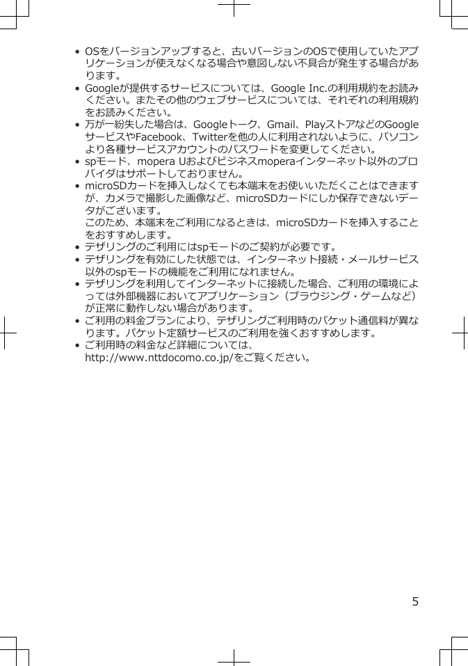 • OSをバージョンアップすると、古いバージョンのOSで使用していたアプリケーションが使えなくなる場合や意図しない不具合が発生する場合があります。• Googleが提供するサービスについては、Google Inc.の利用規約をお読みください。またその他のウェブサービスについては、それぞれの利用規約をお読みください。•万が一紛失した場合は、Googleトーク、Gmail、PlayストアなどのGoogleサービスやFacebook、Twitterを他の人に利用されないように、パソコンより各種サービスアカウントのパスワードを変更してください。• spモード、mopera Uおよびビジネスmoperaインターネット以外のプロバイダはサポートしておりません。• microSDカードを挿入しなくても本端末をお使いいただくことはできますが、カメラで撮影した画像など、microSDカードにしか保存できないデータがございます。このため、本端末をご利用になるときは、microSDカードを挿入することをおすすめします。• テザリングのご利用にはspモードのご契約が必要です。•テザリングを有効にした状態では、インターネット接続・メールサービス以外のspモードの機能をご利用になれません。•テザリングを利用してインターネットに接続した場合、ご利用の環境によっては外部機器においてアプリケーション（ブラウジング・ゲームなど）が正常に動作しない場合があります。•ご利用の料金プランにより、テザリングご利用時のパケット通信料が異なります。パケット定額サービスのご利用を強くおすすめします。• ご利用時の料金など詳細については、http://www.nttdocomo.co.jp/をご覧ください。5