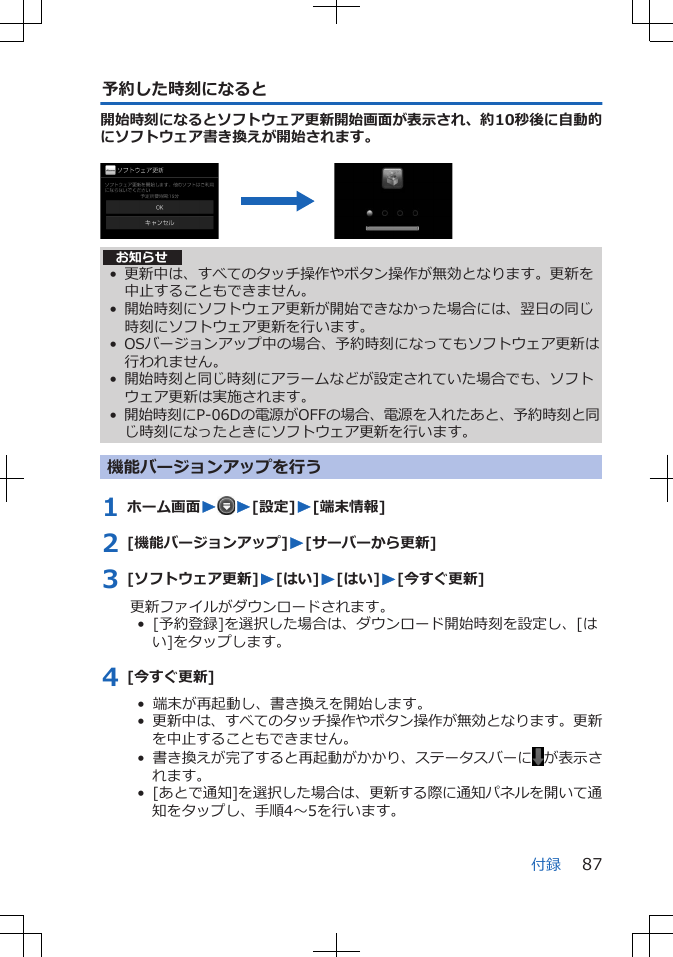 予約した時刻になると開始時刻になるとソフトウェア更新開始画面が表示され、約10秒後に自動的にソフトウェア書き換えが開始されます。 お知らせ• 更新中は、すべてのタッチ操作やボタン操作が無効となります。更新を中止することもできません。• 開始時刻にソフトウェア更新が開始できなかった場合には、翌日の同じ時刻にソフトウェア更新を行います。• OSバージョンアップ中の場合、予約時刻になってもソフトウェア更新は行われません。• 開始時刻と同じ時刻にアラームなどが設定されていた場合でも、ソフトウェア更新は実施されます。•開始時刻にP-06Dの電源がOFFの場合、電源を入れたあと、予約時刻と同じ時刻になったときにソフトウェア更新を行います。機能バージョンアップを行う1 ホーム画面WW[設定]W[端末情報]2 [機能バージョンアップ]W[サーバーから更新]3 [ソフトウェア更新]W[はい]W[はい]W[今すぐ更新]更新ファイルがダウンロードされます。•  [予約登録]を選択した場合は、ダウンロード開始時刻を設定し、[はい]をタップします。4 [今すぐ更新]•  端末が再起動し、書き換えを開始します。•  更新中は、すべてのタッチ操作やボタン操作が無効となります。更新を中止することもできません。•  書き換えが完了すると再起動がかかり、ステータスバーに が表示されます。•  [あとで通知]を選択した場合は、更新する際に通知パネルを開いて通知をタップし、手順4～5を行います。付録 87