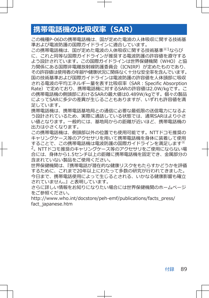 携帯電話機の比吸収率（SAR）この機種P-06Dの携帯電話機は、国が定めた電波の人体吸収に関する技術基準および電波防護の国際ガイドラインに適合しています。この携帯電話機は、国が定めた電波の人体吸収に関する技術基準※1ならびに、これと同等な国際ガイドラインが推奨する電波防護の許容値を遵守するよう設計されています。この国際ガイドラインは世界保健機関（WHO）と協力関係にある国際非電離放射線防護委員会（ICNIRP）が定めたものであり、その許容値は使用者の年齢や健康状況に関係なく十分な安全率を含んでいます。国の技術基準および国際ガイドラインは電波防護の許容値を人体頭部に吸収される電波の平均エネルギー量を表す比吸収率（SAR：Specific AbsorptionRate）で定めており、携帯電話機に対するSARの許容値は2.0W/kgです。この携帯電話機の側頭部におけるSARの最大値は0.489W/kgです。個々の製品によってSARに多少の差異が生じることもありますが、いずれも許容値を満足しています。携帯電話機は、携帯電話基地局との通信に必要な最低限の送信電力になるよう設計されているため、実際に通話している状態では、通常SARはより小さい値となります。一般的には、基地局からの距離が近いほど、携帯電話機の出力は小さくなります。この携帯電話機は、側頭部以外の位置でも使用可能です。NTTドコモ推奨のキャリングケース等のアクセサリを用いて携帯電話機を身体に装着して使用することで、この携帯電話機は電波防護の国際ガイドラインを満足します※2。NTTドコモ推奨のキャリングケース等のアクセサリをご使用にならない場合には、身体から1.5センチ以上の距離に携帯電話機を固定でき、金属部分の含まれていない製品をご使用ください。世界保健機関は、『携帯電話が潜在的な健康リスクをもたらすかどうかを評価するために、これまで20年以上にわたって多数の研究が行われてきました。今日まで、携帯電話使用によって生じるとされる、いかなる健康影響も確立されていません。』と表明しています。さらに詳しい情報をお知りになりたい場合には世界保健機関のホームページをご参照ください。http://www.who.int/docstore/peh-emf/publications/facts_press/fact_japanese.htm付録 89