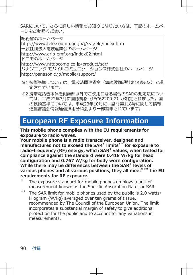 SARについて、さらに詳しい情報をお知りになりたい方は、下記のホームページをご参照ください。 総務省のホームページhttp://www.tele.soumu.go.jp/j/sys/ele/index.htm一般社団法人電波産業会のホームページhttp://www.arib-emf.org/index02.htmlドコモのホームページhttp://www.nttdocomo.co.jp/product/sar/パナソニック モバイルコミュニケーションズ株式会社のホームページhttp://panasonic.jp/mobile/support/※1 技術基準については、電波法関連省令（無線設備規則第14条の2）で規定されています。※2 携帯電話機本体を側頭部以外でご使用になる場合のSARの測定法については、平成22年3月に国際規格（IEC62209-2）が制定されました。国の技術基準については、平成23年10月に、諮問第118号に関して情報通信審議会情報通信技術分科会より一部答申されています。European RF Exposure InformationThis mobile phone complies with the EU requirements forexposure to radio waves.Your mobile phone is a radio transceiver, designed andmanufactured not to exceed the SAR* limits** for exposure toradio-frequency (RF) energy, which SAR* values, when tested forcompliance against the standard were 0.418 W/kg for headconfiguration and 0.767 W/kg for body worn configuration.While there may be differences between the SAR* levels ofvarious phones and at various positions, they all meet*** the EUrequirements for RF exposure.*The exposure standard for mobile phones employs a unit ofmeasurement known as the Specific Absorption Rate, or SAR.** The SAR limit for mobile phones used by the public is 2.0 watts/kilogram (W/kg) averaged over ten grams of tissue,recommended by The Council of the European Union. The limitincorporates a substantial margin of safety to give additionalprotection for the public and to account for any variations inmeasurements.付録90