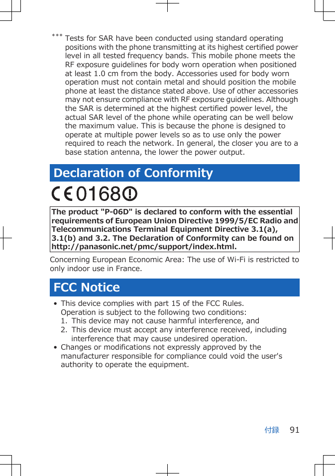 *** Tests for SAR have been conducted using standard operatingpositions with the phone transmitting at its highest certified powerlevel in all tested frequency bands. This mobile phone meets theRF exposure guidelines for body worn operation when positionedat least 1.0 cm from the body. Accessories used for body wornoperation must not contain metal and should position the mobilephone at least the distance stated above. Use of other accessoriesmay not ensure compliance with RF exposure guidelines. Althoughthe SAR is determined at the highest certified power level, theactual SAR level of the phone while operating can be well belowthe maximum value. This is because the phone is designed tooperate at multiple power levels so as to use only the powerrequired to reach the network. In general, the closer you are to abase station antenna, the lower the power output.Declaration of Conformity The product &quot;P-06D&quot; is declared to conform with the essentialrequirements of European Union Directive 1999/5/EC Radio andTelecommunications Terminal Equipment Directive 3.1(a),3.1(b) and 3.2. The Declaration of Conformity can be found onhttp://panasonic.net/pmc/support/index.html.Concerning European Economic Area: The use of Wi-Fi is restricted toonly indoor use in France.FCC Notice• This device complies with part 15 of the FCC Rules.Operation is subject to the following two conditions:1.  This device may not cause harmful interference, and2.  This device must accept any interference received, includinginterference that may cause undesired operation.• Changes or modifications not expressly approved by themanufacturer responsible for compliance could void the user&apos;sauthority to operate the equipment.付録 91