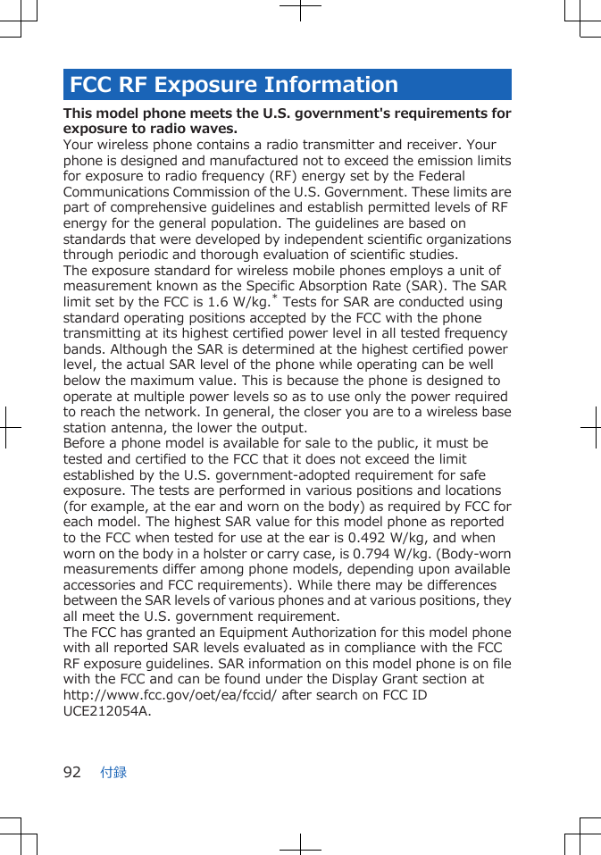 FCC RF Exposure InformationThis model phone meets the U.S. government&apos;s requirements forexposure to radio waves.Your wireless phone contains a radio transmitter and receiver. Yourphone is designed and manufactured not to exceed the emission limitsfor exposure to radio frequency (RF) energy set by the FederalCommunications Commission of the U.S. Government. These limits arepart of comprehensive guidelines and establish permitted levels of RFenergy for the general population. The guidelines are based onstandards that were developed by independent scientific organizationsthrough periodic and thorough evaluation of scientific studies.The exposure standard for wireless mobile phones employs a unit ofmeasurement known as the Specific Absorption Rate (SAR). The SARlimit set by the FCC is 1.6 W/kg.* Tests for SAR are conducted usingstandard operating positions accepted by the FCC with the phonetransmitting at its highest certified power level in all tested frequencybands. Although the SAR is determined at the highest certified powerlevel, the actual SAR level of the phone while operating can be wellbelow the maximum value. This is because the phone is designed tooperate at multiple power levels so as to use only the power requiredto reach the network. In general, the closer you are to a wireless basestation antenna, the lower the output.Before a phone model is available for sale to the public, it must betested and certified to the FCC that it does not exceed the limitestablished by the U.S. government-adopted requirement for safeexposure. The tests are performed in various positions and locations(for example, at the ear and worn on the body) as required by FCC foreach model. The highest SAR value for this model phone as reportedto the FCC when tested for use at the ear is 0.492 W/kg, and whenworn on the body in a holster or carry case, is 0.794 W/kg. (Body-wornmeasurements differ among phone models, depending upon availableaccessories and FCC requirements). While there may be differencesbetween the SAR levels of various phones and at various positions, theyall meet the U.S. government requirement.The FCC has granted an Equipment Authorization for this model phonewith all reported SAR levels evaluated as in compliance with the FCCRF exposure guidelines. SAR information on this model phone is on filewith the FCC and can be found under the Display Grant section athttp://www.fcc.gov/oet/ea/fccid/ after search on FCC IDUCE212054A.付録92
