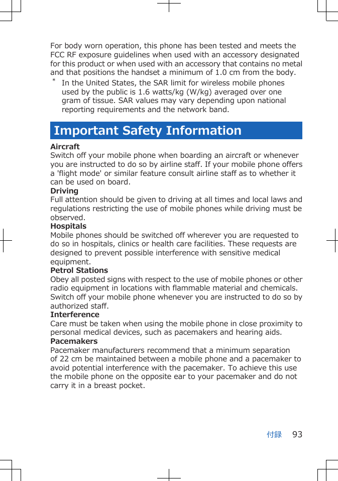 For body worn operation, this phone has been tested and meets theFCC RF exposure guidelines when used with an accessory designatedfor this product or when used with an accessory that contains no metaland that positions the handset a minimum of 1.0 cm from the body.*In the United States, the SAR limit for wireless mobile phonesused by the public is 1.6 watts/kg (W/kg) averaged over onegram of tissue. SAR values may vary depending upon nationalreporting requirements and the network band.Important Safety InformationAircraftSwitch off your mobile phone when boarding an aircraft or wheneveryou are instructed to do so by airline staff. If your mobile phone offersa &apos;flight mode&apos; or similar feature consult airline staff as to whether itcan be used on board.DrivingFull attention should be given to driving at all times and local laws andregulations restricting the use of mobile phones while driving must beobserved.HospitalsMobile phones should be switched off wherever you are requested todo so in hospitals, clinics or health care facilities. These requests aredesigned to prevent possible interference with sensitive medicalequipment.Petrol StationsObey all posted signs with respect to the use of mobile phones or otherradio equipment in locations with flammable material and chemicals.Switch off your mobile phone whenever you are instructed to do so byauthorized staff.InterferenceCare must be taken when using the mobile phone in close proximity topersonal medical devices, such as pacemakers and hearing aids.PacemakersPacemaker manufacturers recommend that a minimum separationof 22 cm be maintained between a mobile phone and a pacemaker toavoid potential interference with the pacemaker. To achieve this usethe mobile phone on the opposite ear to your pacemaker and do notcarry it in a breast pocket.付録 93