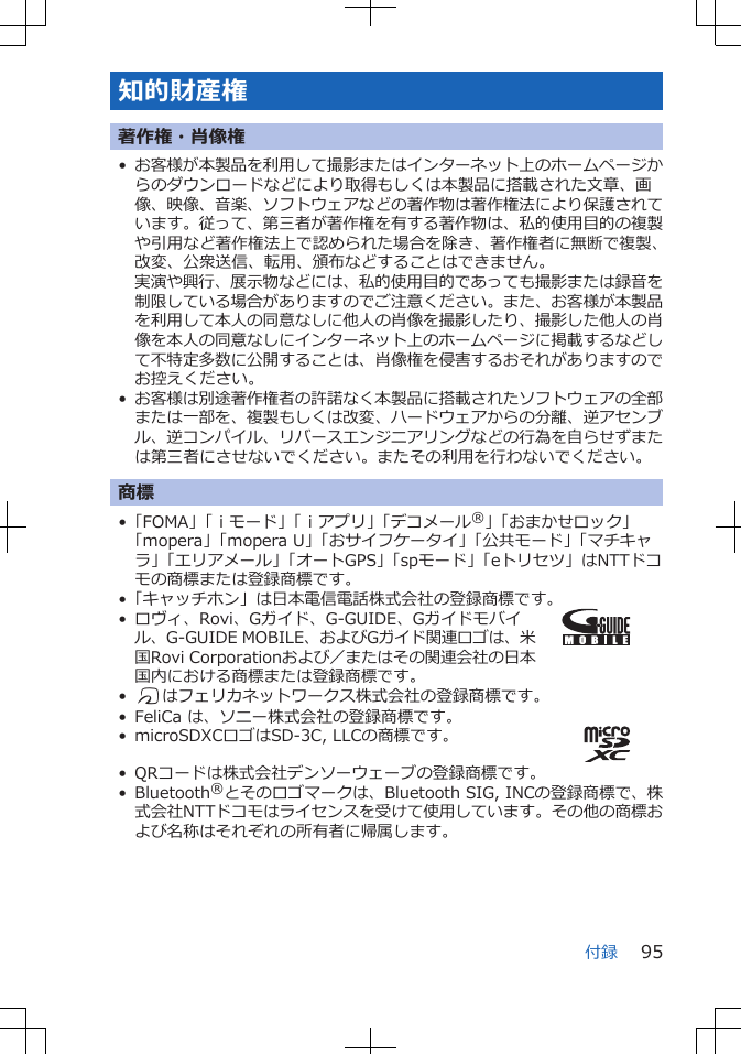 知的財産権著作権・肖像権•お客様が本製品を利用して撮影またはインターネット上のホームページからのダウンロードなどにより取得もしくは本製品に搭載された文章、画像、映像、音楽、ソフトウェアなどの著作物は著作権法により保護されています。従って、第三者が著作権を有する著作物は、私的使用目的の複製や引用など著作権法上で認められた場合を除き、著作権者に無断で複製、改変、公衆送信、転用、頒布などすることはできません。実演や興行、展示物などには、私的使用目的であっても撮影または録音を制限している場合がありますのでご注意ください。また、お客様が本製品を利用して本人の同意なしに他人の肖像を撮影したり、撮影した他人の肖像を本人の同意なしにインターネット上のホームページに掲載するなどして不特定多数に公開することは、肖像権を侵害するおそれがありますのでお控えください。•お客様は別途著作権者の許諾なく本製品に搭載されたソフトウェアの全部または一部を、複製もしくは改変、ハードウェアからの分離、逆アセンブル、逆コンパイル、リバースエンジニアリングなどの行為を自らせずまたは第三者にさせないでください。またその利用を行わないでください。商標•「FOMA」「ｉモード」「ｉアプリ」「デコメール®」「おまかせロック」「mopera」「mopera U」「おサイフケータイ」「公共モード」「マチキャラ」「エリアメール」「オートGPS」「spモード」「eトリセツ」はNTTドコモの商標または登録商標です。•「キャッチホン」は日本電信電話株式会社の登録商標です。• ロヴィ、Rovi、Gガイド、G-GUIDE、Gガイドモバイル、G-GUIDE MOBILE、およびGガイド関連ロゴは、米国Rovi Corporationおよび／またはその関連会社の日本国内における商標または登録商標です。•Kはフェリカネットワークス株式会社の登録商標です。• FeliCa は、ソニー株式会社の登録商標です。• microSDXCロゴはSD-3C, LLCの商標です。• QRコードは株式会社デンソーウェーブの登録商標です。• Bluetooth®とそのロゴマークは、Bluetooth SIG, INCの登録商標で、株式会社NTTドコモはライセンスを受けて使用しています。その他の商標および名称はそれぞれの所有者に帰属します。付録 95