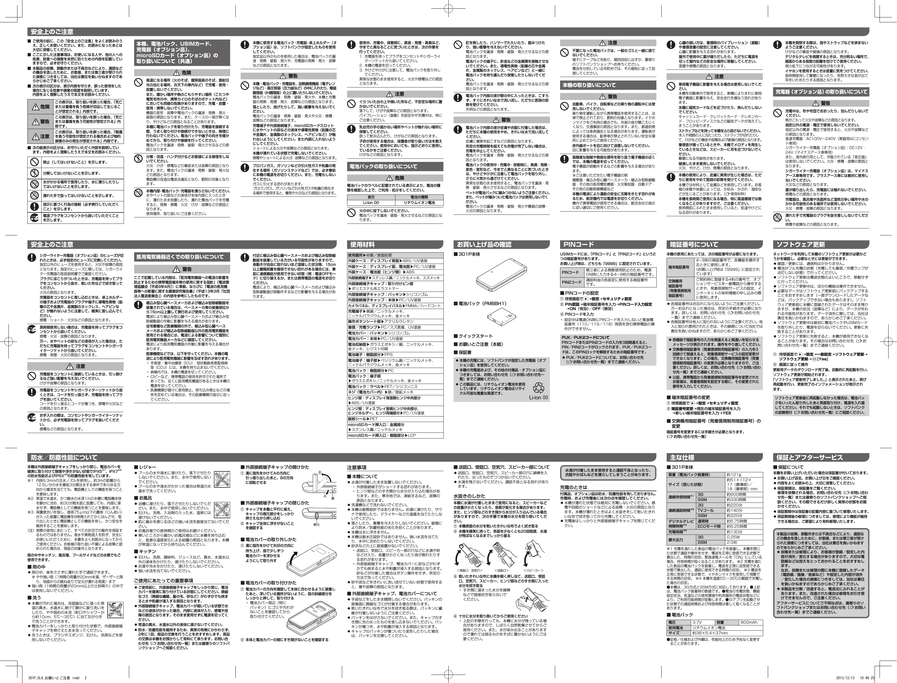 ■■ご使用の前に、この「安全上のご注意」をよくお読みのうえ、正しくお使いください。また、お読みになったあとは大切に保管してください。■■ここに示した注意事項は、お使いになる人や、他の人への危害、財産への損害を未然に防ぐための内容を記載していますので、必ずお守りください。■■本製品の故障、誤動作または不具合などにより、通話などの機会を逸したために、お客様、または第三者が受けられた損害につきましては、当社は責任を負いかねますのであらかじめご了承ください。■■次の表示の区分は、表示内容を守らず、誤った使用をした場合に生じる危害や損害の程度を説明しています。■内容をよく理解したうえで本文をお読みください。  危険この表示は、取り扱いを誤った場合、「死亡または重傷を負う危険が切迫して生じることが想定される」内容です。 警告この表示は、取り扱いを誤った場合、「死亡または重傷を負う可能性が想定される」内容です。 注意この表示は、取り扱いを誤った場合、「軽傷を負う可能性が想定される場合および物的損害のみの発生が想定される」内容です。■■次の絵表示の区分は、お守りいただく内容を説明してい■ます。内容をよく理解したうえで本文をお読みください。禁止（してはいけないこと）を示します。分解してはいけないことを示します。水がかかる場所で使用したり、水に濡らしたりしてはいけないことを示します。濡れた手で扱ってはいけないことを示します。指示に基づく行為の強制（必ず実行していただくこと）を示します。電源プラグをコンセントから抜いていただくことを示します。本機、電池パック、USIMカード、 充電器（オプション品）、 microSDカード（オプション品）の 取り扱いについて（共通）危険高温になる場所（火のそば、暖房器具のそば、直射日光の当たる場所、炎天下の車内など）で充電・使用・放置しないでください。また、暖かい場所や熱のこもりやすい場所（こたつや電気毛布の中、携帯カイロのそばのポケット内など）においても同様の危険がありますので、充電・放置・使用・携帯しないでください。機器の変形・故障や電池パックの漏液・発熱・発火・破裂の原因となります。また、ケースの一部が熱くなり、やけどなどの原因となることがあります。本機に電池パックを取り付けたり、充電器を接続する際、うまく取り付けや接続ができないときは、無理に行わないでください。電池パックや端子の向きを確かめてから、取り付けや接続を行ってください。電池パックを漏液・発熱・破裂・発火させるなどの原因となります。分解・改造・ハンダ付けなどお客様による修理をしないでください。火災・けが・感電などの事故または故障の原因となります。また、電池パックの漏液・発熱・破裂・発火などの原因となります。電話機の改造は電波法違反となり、罰則の対象となります。本機内部・電池パック・充電器を濡らさないでください。水やペットの尿などの液体が本体内部に入ったときに、濡れたまま放置したり、濡れた電池パックを充電すると、発熱・感電・火災・けが・故障などの原因となります。使用場所、取り扱いにご注意ください。本機に使用する電池パック・充電器・卓上ホルダー（オプション品）は、ソフトバンクが指定したものを使用してください。指定品以外のものを使用した場合は、電池パックの漏液・発熱・破裂・発火や、充電器の発熱・発火・故障などの原因となります。警告本機・電池パック・充電器を、加熱調理機器（電子レンジなど）・高圧容器（圧力釜など）の中に入れたり、電磁調理器（IH調理器）の上に置いたりしないでください。電池パックの漏液・発熱・破裂・発火や、本機と充電器の発熱・発煙・発火・故障などの原因となります。落としたり、投げたりして、強い衝撃を与えないでください。電池パックの漏液・発熱・破裂・発火や火災・感電・故障などの原因となります。充電端子や外部接続端子、microSDカードスロットに水やペットの尿などの液体や導電性異物（鉛筆の芯や金属片、金属製のネックレス、ヘアピンなど）が触れないようにしてください。また内部に入れないようにしてください。ショートによる火災や故障などの原因となります。本機が濡れている状態で充電しないでください。感電やショートによる火災・故障などの原因となります。プロパンガス、ガソリンなどの引火性ガスや粉塵の発生する場所（ガソリンスタンドなど）では、必ず事前に本機の電源をお切りください。また、充電もしないでください。ガスに引火する恐れがあります。プロパンガス、ガソリンなど引火性ガスや粉塵の発生する場所で使用すると、爆発や火災などの原因となります。シガーライター充電器（オプション品）のヒューズが切れたときは、必ず指定のヒューズに交換してください。指定以外のヒューズを使用すると、火災や故障の原因となります。指定のヒューズに関しては、シガーライター充電器の取扱説明書でご確認ください。プラグにほこりがついたときは、充電器を持ってプラグをコンセントから抜き、乾いた布などで拭き取ってください。火災の原因となります。充電器をコンセントに差し込むときは、卓上ホルダーの端子および充電器のプラグや端子に導電性異物（鉛筆の芯や金属片、金属製のネックレス、ヘアピンなど）が触れないように注意して、確実に差し込んでください。感電・ショート・火災などの原因となります。長時間使用しない場合は、充電器を持ってプラグをコンセントから抜いてください。感電・火災・故障の原因となります。万一、水やペットの尿などの液体が入った場合は、ただちに充電器を持ってプラグをコンセントやシガーライターソケットから抜いてください。感電・発煙・火災の原因となります。注意充電器をコンセントに接続しているときは、引っ掛けるなど強い衝撃を与えないでください。けがや故障の原因となります。充電器をコンセントやシガーライターソケットから抜くときは、コードを引っ張らず、充電器を持ってプラグを抜いてください。コードを引っ張るとコードが傷つき、感電や火災などの原因となります。お手入れの際は、コンセントやシガーライターソケットから、必ず充電器を持ってプラグを抜いてください。感電などの原因となります。医用電気機器近くでの取り扱いについて警告ここで記載している内容は、「医用電気機器への電波の影響を防止するための携帯電話端末等の使用に関する指針」（電波環境協議会［平成9年4月］）に準拠、ならびに「電波の医用機器等への影響に関する調査研究報告書」（平成13年3月「社団法人電波産業会」）の内容を参考にしたものです。植込み型心臓ペースメーカおよび植込み型除細動器を装着されている場合は、ペースメーカ等の装着部位から15cm以上離して携行および使用してください。電波により植込み型心臓ペースメーカおよび植込み型除細動器の作動に影響を与える場合があります。自宅療養など医療機関の外で、植込み型心臓ペースメーカおよび植込み型除細動器以外の医用電気機器を使用される場合には、電波による影響について個別に医用電気機器メーカなどに確認してください。電波により医用電気機器の作動に影響を与える場合があります。医療機関などでは、以下を守ってください。本機の電波により医用電気機器に影響を及ぼす恐れがあります。•手術室・集中治療室（ICU）・冠状動脈疾患監視病室（CCU）には、本機を持ち込まないでください。•病棟内では、本機の電源を切ってください。•ロビーなど、携帯電話の使用を許可された場所であっても、近くに医用電気機器があるときは本機の電源を切ってください。•医療機関が個々に使用禁止、持ち込み禁止などの場所を定めている場合は、その医療機関の指示に従ってください。使用箇所▶材質／表面処理外装ケース：ディスプレイ背面▶ABS／UV塗装外装ケース：ディスプレイ面、電池面▶PC／UV塗装外装ケース：電池面（ヒンジ側）▶ABS外部接続端子▶ステンレス鋼／ニッケルメッキ、スズメッキ外部接続端子キャップ：取り付けピン部▶ポリエステル系エラストマー外部接続端子キャップ：パッキン▶シリコンゴム外部接続端子キャップ：本体▶PC／UV塗装カメラパネル、ディスプレイパネル▶PMMA／ハードコート充電端子▶黄銅／ニッケルメッキ、ニッケルパラジウムメッキ、金メッキ操作ボタンシート部▶アクリルウレタン着信／充電ランプ▶PC／スズ蒸着、UV塗装電池カバー：パッキン▶シリコンゴム電池カバー：本体▶PC／UV塗装電池収納面▶ガラスエポキシ／銅、ニッケルメッキ、金メッキ、レジスト印刷電池端子：樹脂部分▶PPS電池端子：端子部▶ベリリウム銅／ニッケルメッキ、ニッケルパラジウムメッキ、金メッキ電池パック：樹脂部分▶PC■電池パック：端子部■▶ガラスエポキシ／ニッケルメッキ、金メッキ電池パック：ラベル▶PET／シリコンニスネジ（電池カバー内）▶鉄／亜鉛メッキヒンジ部：ディスプレイ背面側ヒンジ中央部分▶ABS／UV塗装ヒンジ部：ディスプレイ面側ヒンジ中央部分、■ヒンジホルダー、ヒンジ両端部分▶PC／UV塗装銘板シール▶PETmicroSDカード挿入口：金属部分▶ステンレス鋼／ニッケルメッキmicroSDカード挿入口：樹脂部分▶LCP本機を開閉する際は、指やストラップなどを挟まないようご注意ください。けがなどの事故や破損の原因となります。デジタルテレビを視聴するときは、充分明るい場所で、画面からある程度の距離を空けてご使用ください。視力低下につながる可能性があります。イヤホンを使用するときは音量に気をつけてください。長時間使用して難聴になったり、突然大きな音が出て耳をいためたりする原因となります。充電器（オプション品）の取り扱いについて警告充電中は、布や布団でおおったり、包んだりしないでください。熱がこもって火災や故障などの原因となります。指定以外の電源・電圧で使用しないでください。指定以外の電源・電圧で使用すると、火災や故障などの原因となります。急速充電器：AC100V～240V（家庭用ACコンセント専用）シガーライター充電器（オプション品）：DC12V・24V（マイナスアース車専用）また、海外旅行用として、市販されている「変圧器」は使用しないでください。火災・感電・故障の原因となります。シガーライター充電器（オプション品）は、マイナスアース車専用です。プラスアース車には絶対に使用しないでください。火災などの原因となります。雷が鳴り出したら、充電器には触れないでください。感電などの原因となります。充電器は、風呂場や洗面所など湿気の多い場所や水のかかる可能性のある場所では使用しないでください。火災・感電・故障の原因となります。濡れた手で充電器のプラグを抜き差ししないでください。感電や故障などの原因となります。安全上のご注意ネットワークを利用して本機のソフトウェア更新が必要かどうかを確認し、必要なときには更新ができます。⿟ 確認／更新には、通信料はかかりません。⿟ 電池がフル充電の状態（充電しても着信／充電ランプが点灯しない状態）で行ってください。⿟ ソフトウェア更新は電波状態のよいところで、移動せずに行ってください。⿟ ソフトウェア更新中は、ほかの機能は操作できません。⿟ 必要なデータはソフトウェア更新前にバックアップすることをおすすめします（一部ダウンロードしたデータなどは、バックアップできない場合もあります）。ソフトウェア更新前に本機に登録されたデータはそのまま残りますが、本機の状況（故障など）により、データが失われる可能性があります。データ消失に関しては、当社は責任を負いかねますので、あらかじめご了承ください。⿟ ソフトウェア更新中は絶対に電池パックやUSIMカードを取り外したり、電源を切らないでください。更新に失敗することがあります。⿟ ソフトウェア更新に失敗すると、本機が使用できなくなることがあります。その場合はお問い合わせ先（Zお問い合わせ先一覧）までご連絡ください。①■ 待受画面で*7設定7一般設定7ソフトウェア更新7ソフトウェア更新7A[Yes]②■ 画面に従って操作更新用データのダウンロード完了後、自動的に再起動を行い、ソフトウェア更新が開始されます。「ソフトウェア更新完了しました。」と表示されたあと、再び再起動を行い、更新完了のインフォメーションが表示され■ます。ソフトウェア更新後に再起動しなかった場合は、電池パックをいったん取り外したあと再度取り付け、電源を入れ直してください。それでも起動しないときは、ソフトバンクの故障受付（Zお問い合わせ先一覧）にご相談ください。■■301P本体質量（電池パック装着時） 約121gサイズ（閉じた状態）約51×112×17（最薄部）／18（最厚部）mm連続待受時間※1 3G 約600時間GSM 約330時間連続通話時間※23G 約220分TVコール 約140分GSM 約220分デジタルテレビ視聴時間※3通常時 約5.75時間ECOモード時 約6.25時間充電時間※4 約130分最大出力 3G 0.25WGSM 2.0W※1充電を満たした新品の電池パックを装着し、本機を閉じた状態で通話や操作をせず、電波を正常に受信できる状態で算出した、時間の目安。緊急速報メールを「ON」にしている場合、待受時間が短くなることがあります。※2充電を満たした新品の電池パックを装着し、電波を正常に送受信できる状態で算出した、通話に使用できる時間の目安。※3電波を正常に受信できる状態で、イヤホンマイクを使用して視聴できる時間の目安。※4本機を温度5℃～35℃の範囲で充電した場合の目安。●本機は、3G方式とGSM方式に対応しております。●上記は、電池パック装着時の数値です。●電池の充電状態、機能設定状況、気温などの使用環境や利用場所の電波状態などにより、ご利用可能時間が変動します。●S!アプリを起動させた状態での通話時間および待受時間は著しく短くなることがあります。■■電池パック電圧 3.7V 容量 800mAh使用電池 リチウムイオン電池サイズ 約38×5.4×37mm●定格／仕様および外観は、性能向上のため予告なく変更することがあります。■■保証について本機をお買い上げいただいた場合は保証書が付いております。■⿟お買い上げ店名、お買い上げ日をご確認ください。■⿟内容をよくお読みの上、大切に保管してください。■⿟保証期間は、保証書をご覧ください。■修理を依頼される場合、お問い合わせ先（Zお問い合わせ先一覧）または最寄りのソフトバンクショップへご相談ください。その際できるだけ詳しく異常の状態をお聞かせください。■⿟保証期間中は保証書の記載内容に基づいて修理いたします。■⿟保証期間後の修理につきましては、修理により機能が維持できる場合は、ご要望により有料修理いたします。使用中、充電中、保管時に、異音・発煙・異臭など、今までと異なることに気づいたときは、次の作業を行ってください。1.充電器を持ってプラグをコンセントやシガーライターソケットから抜いてください。2. 本機の電源を切ってください。3. やけどやけがに注意して、電池パックを取り外してください。異常な状態のまま使用すると、火災や感電などの原因となります。注意ぐらついた台の上や傾いた所など、不安定な場所に置かないでください。落下して、けがや故障などの原因となります。バイブレーション（振動）を設定中や充電中は、特にご注意ください。乳幼児の手の届かない場所やペットが触れない場所に保管してください。誤って飲み込んだり、けがなどの原因となります。子供が使用する場合は、保護者が取り扱い方法を教えてください。使用中においても、指示どおりに使用しているかをご注意ください。けがなどの原因となります。電池パックの取り扱いについて危険電池パックのラベルに記載されている表示により、電池の種類を確認した上で、ご利用・処分をしてください。火の中に投下しないでください。電池パックを漏液・破裂・発火させるなどの原因となります。表示 電池の種類Li-ion■00 リチウムイオン電池釘を刺したり、ハンマーでたたいたり、踏みつけたり、強い衝撃を与えないでください。電池パックを漏液・発熱・破裂・発火させるなどの原因となります。電池パックの端子に、針金などの金属類を接触させないでください。また、導電性異物（鉛筆の芯や金属片、金属製のネックレス、ヘアピンなど）と一緒に■電池パックを持ち運んだり保管したりしないでくだ■さい。電池パックを漏液・発熱・破裂・発火させるなどの原因となります。電池パック内部の液が眼の中に入ったときは、こすらず、すぐにきれいな水で洗い流し、ただちに医師の診察を受けてください。失明などの原因となります。警告電池パック内部の液が皮膚や衣服に付着した場合は、ただちに本機の使用をやめ、きれいな水で洗い流してください。皮膚に傷害を起こすなどの原因となります。所定の充電時間を超えても充電が完了しない場合は、充電を中止してください。電池パックを漏液・発熱・破裂・発火させるなどの原因となります。電池パックの使用中・充電中・保管時に、異臭・発熱・変色・変形など、今までと異なることに気づいたときは、やけどやけがに注意して電池パックを取り外し、さらに火気から遠ざけてください。異常な状態のまま使用すると、電池パックを漏液・発熱・破裂・発火させるなどの原因となります。ペットが電池パックに噛みつかないようご注意ください。また、ペットが噛みついた電池パックは使用しないでください。電池パックの漏液・発熱・破裂・発火や機器の故障・火災の原因となります。注意不要になった電池パックは、一般のゴミと一緒に捨てないでください。端子にテープなどを貼り、個別回収に出すか、最寄りのソフトバンクショップへお持ちください。電池を分別している市町村では、その規則に従って処理してください。本機の取り扱いについて警告自動車、バイク、自転車などの乗り物の運転中には使用しないでください。乗り物を運転しながら携帯電話を使用することは、法律で禁止されており、罰則の対象となります。イヤホンマイクをご利用の場合でも、外部の音が聞こえにくくなり、交通事故の原因となります。また、都道府県によっては条例違反となる場合があります。運転者が使用する場合は、駐停車が禁止されていない安全な場所に止めてからご使用ください。赤外線ポートを目に向けて送信しないでください。目に影響を与える可能性があります。高精度な制御や微弱な信号を取り扱う電子機器の近くでは、本機の電源を切ってください。電子機器が誤動作するなどの影響を与える場合があります。※ご注意いただきたい電子機器の例補聴器・植込み型心臓ペースメーカ・植込み型除細動器・その他の医用電気機器・火災報知器・自動ドア・その他の自動制御機器など本機の電波により運航の安全に支障をきたす恐れがあるため、航空機内では電源をお切りください。機内で携帯電話が使用できる場合は、航空会社の指示に従い適切にご使用ください。心臓の弱い方は、着信時のバイブレーション（振動）や着信音量の設定に注意してください。心臓に影響を与える恐れがあります。屋外で使用中に雷が鳴りだしたら、ただちに電源を切って屋内などの安全な場所に移動してください。落雷や感電の原因となります。注意車両電子機器に影響を与える場合は使用しないでください。本機を自動車内で使用すると、車種によりまれに車両電子機器に影響を与え、安全走行を損なう恐れがあります。本機に磁気カードなどを近づけたり、挟んだりしないでください。キャッシュカード・クレジットカード・テレホンカード・フロッピーディスクなどの磁気データが消えてしまうことがあります。ストラップなどを持って本機をふり回さないでください。本人や周囲の人に当たったり、ストラップが切れたりして、けがなどの事故や故障および破損の原因となります。着信音が鳴っているときや、本機でメロディを再生しているときなどは、スピーカーに耳を近づけないでください。難聴になる可能性があります。破損したまま使用しないでください。火災、やけど、けが、感電の原因となります。本機の使用により、皮膚に異常が生じた場合は、ただちに使用をやめて医師の診察を受けてください。本機では材料として金属などを使用しています。お客様の体質や体調によっては、かゆみ・かぶれ・湿疹などが生じることがあります。（Z使用材料）本機を長時間ご使用になる場合、特に高温環境では熱くなることがありますので、ご注意ください。長時間肌にふれたまま使用していると、低温やけどになる恐れがあります。安全上のご注意■■301P本体■■電池パック（PMBBH1）■■クイックスタート■■お願いとご注意（本紙）■■保証書■⿟本機の充電には、ソフトバンクが指定した充電器（オプション品）を使用してください。■⿟本機の充電器および、その他の付属品・オプション品につきましては、お問い合わせ先（Zお問い合わせ先一覧）までご連絡ください。■⿟この製品には、リチウムイオン電池を使用しています。リチウムイオン電池はリサイクル可能な貴重な資源です。お買い上げ品の確認 暗証番号について本機の使用にあたっては、次の暗証番号が必要になります。端末暗証番号4～8桁の暗証番号で、各機能を操作するときに使用します。（お買い上げ時は「9999」に設定されています）交換機用■暗証番号■（発着信規制用暗証番号）ご契約時に登録する4桁の番号で、オプションサービスを一般電話から操作するときや、発着信規制サービスの設定、インターネットの有料情報の申し込みの際に使用します。⿟ 各暗証番号はお忘れにならないようにご注意ください。万一お忘れになった場合は、所定の手続きが必要になります。詳しくは、お問い合わせ先（Zお問い合わせ先一覧）までご連絡ください。⿟ 各暗証番号は他人に知られないようにご注意ください。他人に知られ悪用されたときは、その損害について当社では責任を負いかねますので、あらかじめご了承ください。■⿟各機能で暗証番号の入力を間違えると間違いを知らせるメッセージが表示されます。操作をやり直してください。■⿟交換機用暗証番号（発着信規制用暗証番号）の入力を3回続けて間違えると、発着信規制サービスの設定変更ができなくなります。この場合、交換機用暗証番号（発着信規制用暗証番号）の変更が必要となりますので、ご注意ください。詳しくは、お問い合わせ先（Zお問い合わせ先一覧）までご連絡ください。■⿟以前、携帯電話から発着信規制用暗証番号を変更されたお客様は、発着信規制を設定する際に、その変更された番号を入力してください。■■端末暗証番号の変更① 待受画面で*7設定7セキュリティ設定②暗証番号変更7現在の端末暗証番号を入力7新しい端末暗証番号を入力7YES■■交換機用暗証番号（発着信規制用暗証番号）の変更暗証番号を変更するには手続きが必要となります。■（Zお問い合わせ先一覧）PINコードUSIMカードには、「PINコード」と「PIN2コード」という2つの暗証番号があります。お買い上げ時は、どちらも「9999」に設定されています。PINコード第三者による無断使用防止のため、電源ON時に入力する4～8桁の暗証番号です。PIN2コード通話料金の各設定に使用する暗証番号です。■■PINコードの設定① 待受画面で*7設定7セキュリティ設定②PIN認証7端末暗証番号を入力7PINコード入力設定7ON（有効）／OFF（無効）③ PINコードを入力• 設定中は電源ON時にPINコードを入力しないと緊急電話番号（110／119／118）発信を含む携帯電話の操作ができません。PUK／PUK2コードについてPINコードまたはPIN2コードの入力を3回間違えると、PIN／PIN2コードがロックされます。PUK／PUK2コードは、このPINロックを解除するための暗証番号です。■⿟PUK／PUK2コードについては、お問い合わせ先■（Zお問い合わせ先一覧）までご連絡ください。ソフトウェア更新主な仕様 保証とアフターサービス本製品の故障、誤動作または不具合などにより、通話などの機会を逸したために、お客様、または第三者が受けられた損害につきましては、当社は責任を負いかねますのであらかじめご了承ください。■⿟故障または修理により、お客様が登録／設定した内容が消失／変化する場合がありますので、大切な電話帳などは控えをとっておかれることをおすすめします。■なお、故障または修理の際に本機に登録したデータ（電話帳／画像／音楽など）や設定した内容が消失／変化した場合の損害につきましては、当社は責任を負いかねますのであらかじめご了承ください。■⿟本製品を分解／改造すると、電波法にふれることがあります。また、改造された場合は修理をお引き受けできませんので、ご注意ください。アフターサービスについてご不明な点は、最寄りのソフトバンクショップまたはお問い合わせ先（Zお問い合わせ先一覧）までご連絡ください。使用材料付近に植込み型心臓ペースメーカおよび植込み型除細動器を装着している方がいる可能性がありますので、身動きが自由に取れないほど混雑した状況等、15cm以上離隔距離を確保できない恐れがある場合には、事前に通信機能が使用できない状態（例：電波OFFモード）に切り替えるか、または携帯電話の電源をお切りください。電波により、植込み型心臓ペースメーカおよび植込み型除細動器が誤動作するなどの影響を与える場合があります。防水／防塵性能について本機は外部接続端子キャップをしっかり閉じ、電池カバーを確実に取り付けて隙間や浮きがない状態でIPX5※1、IPX7※2の防水性能およびIP5X※3の防塵性能を有しています。※1 内径6.3mmの注水ノズルを使用し、約3mの距離から12.5L/分の水を最低3分間注水する条件であらゆる方向から噴流を当てても、電話機としての機能を保つことを意味します。※2 常温で水道水、かつ静水の水深1ｍの水槽に電話機本体を静かに沈め、約30分間水底に放置しても、内部に浸水せず、電話機としての機能を保つことを意味します。※3 保護度合いを指し、直径75μm以下の塵埃（じんあい）が入った装置に電話機を8時間入れてかくはんさせ、取り出したときに電話機としての機能を有し、かつ安全を維持することを意味します。（注） 実際の使用にあたって、すべての状況での動作を保証するものではありません。浸水や異物混入を防ぎ、安全にお使いいただくために、本書をよくお読みになってからご使用ください。お客様の取り扱い不備による故障と認められた場合は、保証の対象外となります。雨の中やキッチン、風呂場、プールサイドなどの水際でもご使用できます。■■雨の中⿟ 雨の中、傘をささずに濡れた手で通話できます。※やや強い雨（1時間の雨量が20mm未満、ザーザーと降り、地面からの跳ね返りで足元が濡れる程度）まで⿟ 強い雨（1時間の雨量が20mm以上の土砂降り）の中では使用しないでください。■■洗う⿟ 本機が汚れた場合は、洗面器などに張った常温の真水、水道水に浸けて静かに振り洗いをしたり、やや弱めの水流（蛇口やシャワーから約10cm、5℃～35℃）に当てながら手で洗うことができます。⿟ 電池カバーをしっかりと取り付けた状態で、外部接続端子キャップを押さえたまま洗ってください。⿟ 洗うときは、ブラシやスポンジ、石けん、洗剤などを使用しないでください。■■レジャー⿟ プールの水や海水に浸けたり、落下させたりしないでください。また、水中で使用しないでください。⿟ プールの水や海水がかかった場合は常温の水道水で洗ってください。■■お風呂⿟ 浴槽に浸けたり、落下させたりしないでください。また、水中で使用しないでください。⿟ 石けん、洗剤、入浴剤の入った水、温泉には浸けないでください。⿟ 肌に痛みを感じるほどの強い水流を直接当てないでください。⿟ お風呂場での長時間のご使用はお避けください。⿟ 寒いところから暖かいお風呂場などに本機を持ち込むと、急激な温度変化による結露の原因となります。本機が常温になってから持ち込んでください。■■キッチン⿟ 石けん、洗剤、調味料、ジュースなど、真水、水道水以外の液体をかけたり、浸けたりしないでください。⿟ お湯や冷水をかけたり、浸けたりしないでください。⿟ 強い水流を当てないでください。ご使用にあたっての重要事項■⿟ご使用前に、外部接続端子キャップをしっかり閉じ、電池カバーを確実に取り付けている状態にしてください。微細なゴミ（微細な繊維、髪の毛、砂など）がわずかでも挟まると水や粉塵が浸入する原因となります。■⿟外部接続端子キャップ、電池カバーが開いている状態で水などの液体がかかった場合、内部に液体が入り、感電や故障の原因となります。そのまま使用せずに電源を切ってください。■⿟常温の真水、水道水以外の液体に浸けないでください。■⿟防水／防塵性能を維持するため、異常の有無にかかわらず、2年に1回、部品の交換を行うことをおすすめします。部品の交換は本機をお預かりして有料にて承ります。お問い合わせ先（Zお問い合わせ先一覧）または最寄りのソフトバンクショップへご相談ください。■■外部接続端子キャップの開けかた①■ 溝に指先をかけてAの方向に■ 引っ張り出したあと、Bの方向に回転させる■■外部接続端子キャップの閉じかた①■ キャップを本機と平行に揃え、■ キャップの根元部分をしっかり押さえながら押し込む②■ キャップ全体に浮きがないことを確認する■■電池カバーの取り外しかた①■ 溝に指先をかけて矢印の方向に■ 持ち上げ、指で少しずつ■ 電池カバーを浮かせる■ ようにして取り外す■■電池カバーの取り付けかた①■ 電池カバーの方向を確認して本体に合わせるように装着したあと、浮いている箇所がないように、図の斜線部分をしっかりと押して、取り付ける• 電池カバー周辺（特にパッキン）にゴミや汚れがないことを確認してから取り付けてください。②■ 本体と電池カバーの間にすき間がないことを確認する溝根元注意事項■■本機について⿟ 水滴が付着したまま放置しないでください。• 外部接続端子がショートする恐れがあります。• ヒンジ部などのすき間から水分が入り込む場合があります。また、寒冷地では、凍結するなど、故障の原因となります。⿟ 洗濯機などで洗わないでください。⿟ 本機は耐熱設計ではありません。お湯に浸けたり、サウナで使用したり、ドライヤーなどの温風を当てたりしないでください。⿟ 落としたり、衝撃を与えたりしないでください。破損により防水／防塵性能の劣化を招くことがあります。⿟ 本機は水に浮きません。⿟ 本機は耐水圧設計ではありません。強い水流を当てたり、水中に沈めたりしないでください。⿟ 砂浜などの上に直接置かないでください。• 送話口、受話口、スピーカー部の穴などに水滴や砂などが入り、音量が小さくなったり音が割れたりする恐れがあります。• 外部接続端子キャップ、電池カバーに砂などがわずかでも挟まると水や粉塵が浸入する原因となります。砂などが付着した場合はボタン操作をせず、所定の方法で洗ってください。⿟ 砂や泥などをきれいに洗い流せていない状態で使用すると、傷や故障の原因となります。■■外部接続端子キャップ、電池カバーについて⿟ 手袋などをしたまま開閉しないでください。パッキンの接着面に微細なゴミが付着する場合があります。⿟ 乾いたきれいな布で水分を拭き取る際は、パッキンに繊維が付着しないようにご注意ください。⿟ パッキンをはがさないでください。また、キャップのすき間に先の尖ったものを差し込まないでください。パッキンが傷つき、水や粉塵が浸入する原因となります。⿟ キャップのパッキンが傷ついたり変形したりした場合は、パッキンを交換してください。■■送話口、受話口、空気穴、スピーカー部について⿟ 送話口、受話口、空気穴、スピーカー部の穴に綿棒を入れたり、尖ったものでつつかないでください。⿟ 水滴を残さないでください。通話不良となる恐れがあります。水抜きのしかた本機に水滴が付着したままご使用になると、スピーカーなどの音量が小さくなったり、音質が変化する場合があります。また、ヒンジ部などのすき間から水分が入り込んでいる場合がありますので、次の手順で本機の水分を取り除いてください。①■ 本機表面の水分を乾いたきれいな布でよく拭き取る②■ 本機を確実に持って、各面を少なくとも20回程度、水滴が飛ばなくなるまでしっかり振る＜受話口・空気穴＞ ＜送話口＞ ＜スピーカー＞③■ 乾いたきれいな布に本機を軽く押し当て、送話口、受話口、空気穴、スピーカー、ヒンジ部などのすき間に入った水分を拭き取る• すき間に溜まった水分を綿棒などで直接拭き取らないでください。④■ 十分に水分を取り除いてからご使用ください• 上記の手順を行っても、本機に水分が残っている場合がありますので、しばらく自然乾燥させてからご使用ください。また、水が染み出ることがありますので濡れては困るものをそばに置かないようにご注意ください。水滴が付着したまま使用すると通話不良となったり、衣服やかばんなどを濡らしてしまうことがあります。充電のときは付属品、オプション品は防水／防塵性能を有しておりません。充電時、および充電後には次の点を確認してください。⿟ 本機が濡れた状態では絶対に充電しないでください。感電や回路のショートなどによる故障・火災の原因となります。本機が濡れたときはよく水抜きをして乾いたきれいな布で拭き取ってから充電してください。⿟ 充電後はしっかりと外部接続端子キャップを閉じてください。301P_CL4_お願いとご注意.indd   2 2013/12/13   10:46:25
