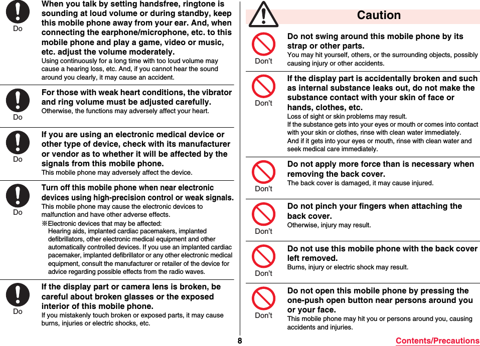 8Contents/PrecautionsWhen you talk by setting handsfree, ringtone is sounding at loud volume or during standby, keep this mobile phone away from your ear. And, when connecting the earphone/microphone, etc. to this mobile phone and play a game, video or music, etc. adjust the volume moderately.Using continuously for a long time with too loud volume may cause a hearing loss, etc. And, if you cannot hear the sound around you clearly, it may cause an accident.For those with weak heart conditions, the vibrator and ring volume must be adjusted carefully.Otherwise, the functions may adversely affect your heart.If you are using an electronic medical device or other type of device, check with its manufacturer or vendor as to whether it will be affected by the signals from this mobile phone.This mobile phone may adversely affect the device.Turn off this mobile phone when near electronic devices using high-precision control or weak signals.This mobile phone may cause the electronic devices to malfunction and have other adverse effects.※Electronic devices that may be affected:Hearing aids, implanted cardiac pacemakers, implanted defibrillators, other electronic medical equipment and other automatically controlled devices. If you use an implanted cardiac pacemaker, implanted defibrillator or any other electronic medical equipment, consult the manufacturer or retailer of the device for advice regarding possible effects from the radio waves.If the display part or camera lens is broken, be careful about broken glasses or the exposed interior of this mobile phone.If you mistakenly touch broken or exposed parts, it may cause burns, injuries or electric shocks, etc.DoDoDoDoDoDo not swing around this mobile phone by its strap or other parts.You may hit yourself, others, or the surrounding objects, possibly causing injury or other accidents.If the display part is accidentally broken and such as internal substance leaks out, do not make the substance contact with your skin of face or hands, clothes, etc.Loss of sight or skin problems may result.If the substance gets into your eyes or mouth or comes into contact with your skin or clothes, rinse with clean water immediately.And if it gets into your eyes or mouth, rinse with clean water andseek medical care immediately.Do not apply more force than is necessary when removing the back cover.The back cover is damaged, it may cause injured.Do not pinch your fingers when attaching the back cover.Otherwise, injury may result.Do not use this mobile phone with the back cover left removed.Burns, injury or electric shock may result.Do not open this mobile phone by pressing the one-push open button near persons around you or your face.This mobile phone may hit you or persons around you, causing accidents and injuries. CautionDon’tDon’tDon’tDon’tDon’tDon’t