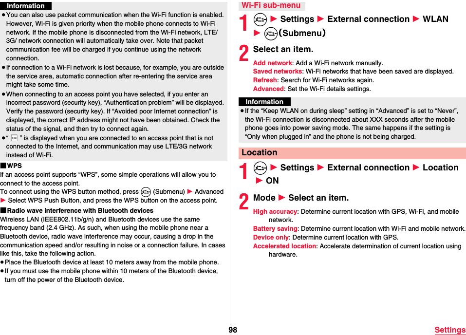 98 Settings■WPSIf an access point supports “WPS”, some simple operations will allow you to connect to the access point.To connect using the WPS button method, press m (Submenu) 1 Advanced  1 Select WPS Push Button, and press the WPS button on the access point.■Radio wave interference with Bluetooth devicesWireless LAN (IEEE802.11b/g/n) and Bluetooth devices use the same frequency band (2.4 GHz). As such, when using the mobile phone near a Bluetooth device, radio wave interference may occur, causing a drop in the communication speed and/or resulting in noise or a connection failure. In cases like this, take the following action.≥Place the Bluetooth device at least 10 meters away from the mobile phone.≥If you must use the mobile phone within 10 meters of the Bluetooth device, turn off the power of the Bluetooth device.Information≥You can also use packet communication when the Wi-Fi function is enabled. However, Wi-Fi is given priority when the mobile phone connects to Wi-Fi network. If the mobile phone is disconnected from the Wi-Fi network, LTE/3G/ network connection will automatically take over. Note that packet communication fee will be charged if you continue using the network connection.≥If connection to a Wi-Fi network is lost because, for example, you are outside the service area, automatic connection after re-entering the service area might take some time.≥When connecting to an access point you have selected, if you enter an incorrect password (security key), “Authentication problem” will be displayed. Verify the password (security key). If “Avoided poor Internet connection” is displayed, the correct IP address might not have been obtained. Check the status of the signal, and then try to connect again.≥“ ” is displayed when you are connected to an access point that is not connected to the Internet, and communication may use LTE/3G network instead of Wi-Fi.1m 1 Settings 1 External connection 1 WLAN 1 m（Submenu）2Select an item.Add network: Add a Wi-Fi network manually.Saved networks: Wi-Fi networks that have been saved are displayed.Refresh: Search for Wi-Fi networks again.Advanced: Set the Wi-Fi details settings.1m 1 Settings 1 External connection 1 Location 1 ON2Mode 1 Select an item.High accuracy: Determine current location with GPS, Wi-Fi, and mobile network.Battery saving: Determine current location with Wi-Fi and mobile network.Device only: Determine current location with GPS.Accelerated location: Accelerate determination of current location using hardware.Wi-Fi sub-menuInformation≥If the “Keep WLAN on during sleep” setting in “Advanced” is set to “Never”, the Wi-Fi connection is disconnected about XXX seconds after the mobile phone goes into power saving mode. The same happens if the setting is “Only when plugged in” and the phone is not being charged.Location