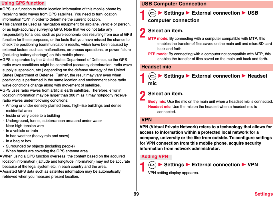 99 Settings≥GPS is a function to obtain location information of this mobile phone by receiving radio waves from GPS satellites. You need to turn location information “ON” in order to determine the current location.≥This cannot be used as navigation equipment for airplane, vehicle or person, or as high-accuracy surveying GPS. Note that we do not take any responsibility for a loss, such as pure economic loss resulting from use of GPS function for these purposes, or the facts that you have missed the chance to check the positioning (communication) results, which have been caused by external factors such as malfunctions, erroneous operations, or power failure (including battery shortage) on this mobile phone.≥GPS is operated by the United States Department of Defense, so the GPS radio wave conditions might be controlled (accuracy deterioration, radio wave supply suspension, etc.) depending on the defense strategy of the United States Department of Defense. Further, the result may vary even when positioning is performed in the same location and environment since radio wave conditions change along with movement of satellites.≥GPS uses radio waves from artificial earth satellites. Therefore, error in location information may be larger than 300 m as it may not/poorly receive radio waves under following conditions:- Among or under densely planted trees, high-rise buildings and dense residential area- Inside or very close to a building- Underground, tunnel, subterranean area and under water- Near high-tension wire- In a vehicle or train- In bad weather (heavy rain and snow)- In a bag or box- Surrounded by objects (including people)- When hands are covering the GPS antenna area≥When using a GPS function overseas, the content based on the acquired location information (latitude and longitude information) may not be accurate because of the legal system etc. in each country and the area.≥Assisted GPS data such as satellites information may be automatically retrieved when you measure present location.Using GPS function1m 1 Settings 1 External connection 1 USB computer connection2Select an item.MTP mode: By connecting with a computer compatible with MTP, this enables the transfer of files saved on the main unit and microSD card back and forth.PTP mode: By connecting with a computer not compatible with MTP, this enables the transfer of files saved on the main unit back and forth.1m 1 Settings 1 External connection 1 Headset mic2Select an item.Body mic: Use the mic on the main unit when a headset mic is connected.Headset mic: Use the mic on the headset when a headset mic is connected.VPN (Virtual Private Network) refers to a technology that allows for access to information within a protected local network for a company, university or the like from outside. To configure settings for VPN connection from this mobile phone, acquire security information from network administrator.1m 1 Settings 1 External connection 1 VPNVPN setting display appeares.USB Computer ConnectionHeadset micVPNAdding VPN