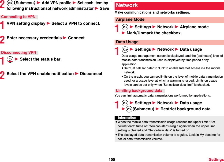 100 Settings2m（Submenu） 1 Add VPN profile 1 Set each item by following instructionsof network administrator 1 Save1VPN setting display 1 Select a VPN to connect.2Enter necessary credentials 1 Connect1Xo 1 Select the status bar.2Select the VPN enable notification 1 DisconnectConnecting to VPNDisconnecting VPNMake communications and networks settings.1m 1 Settings 1 Network 1 Airplane mode 1 Mark/Unmark the checkbox.1m 1 Settings 1 Network 1 Data usageData usage management screen is displayed, and the (estimated) level of mobile data transmission used is displayed by time period or by application.≥Set “Set cellular data” to “ON” to enable Internet access via the mobile network.≥On the graph, you can set limits on the level of mobile data transmission used, or a usage level at which a warning is issued. Limits on usage levels can be set only when “Set cellular data limit” is checked.You can limit automatic data transmissions performed by applications.1m 1 Settings 1 Network 1 Data usage 1m(Submenu) 1 Restrict background dataNetworkAirplane ModeData UsageLimiting background dataInformation≥When the mobile data transmission usage reaches the upper limit, “Set cellular data” turns off. You can start using it again when the upper limit setting is cleared and “Set cellular data” is turned on.≥The displayed data transmission volume is a guide. Look in My docomo for actual data transmission volume.