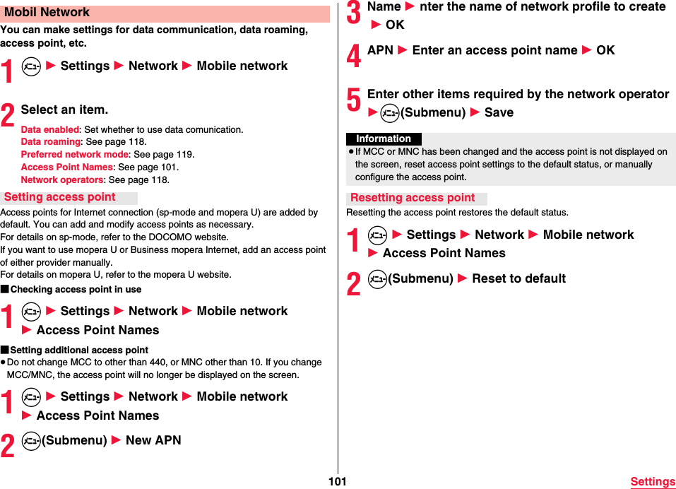 101 SettingsYou can make settings for data communication, data roaming, access point, etc.1m 1 Settings 1 Network 1 Mobile network2Select an item.Data enabled: Set whether to use data comunication.Data roaming: See page 118.Preferred network mode: See page 119.Access Point Names: See page 101.Network operators: See page 118.Access points for Internet connection (sp-mode and mopera U) are added by default. You can add and modify access points as necessary.For details on sp-mode, refer to the DOCOMO website.If you want to use mopera U or Business mopera Internet, add an access point of either provider manually.For details on mopera U, refer to the mopera U website.■Checking access point in use1m 1 Settings 1 Network 1 Mobile network 1 Access Point Names■Setting additional access point≥Do not change MCC to other than 440, or MNC other than 10. If you change MCC/MNC, the access point will no longer be displayed on the screen.1m 1 Settings 1 Network 1 Mobile network 1 Access Point Names2m(Submenu) 1 New APNMobil NetworkSetting access point3Name 1 nter the name of network profile to create 1 OK4APN 1 Enter an access point name 1 OK5Enter other items required by the network operator1m(Submenu) 1 SaveResetting the access point restores the default status.1m 1 Settings 1 Network 1 Mobile network 1 Access Point Names2m(Submenu) 1 Reset to defaultInformation≥If MCC or MNC has been changed and the access point is not displayed on the screen, reset access point settings to the default status, or manually configure the access point.Resetting access point