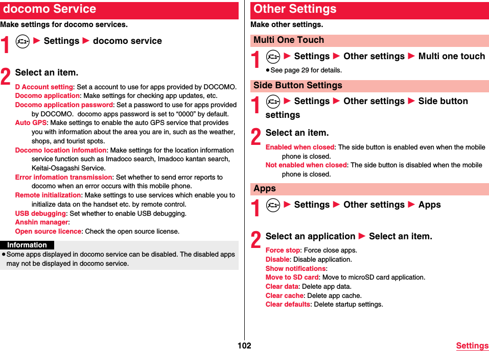 102 SettingsMake settings for docomo services.1m 1 Settings 1 docomo service2Select an item.D Account setting: Set a account to use for apps provided by DOCOMO.Docomo application: Make settings for checking app updates, etc.Docomo application password: Set a password to use for apps provided by DOCOMO.  docomo apps password is set to “0000” by default.Auto GPS: Make settings to enable the auto GPS service that provides you with information about the area you are in, such as the weather, shops, and tourist spots.Docomo location infomation: Make settings for the location information service function such as Imadoco search, Imadoco kantan search, Keitai-Osagashi Service.Error infomation transmission: Set whether to send error reports to docomo when an error occurs with this mobile phone.Remote initialization: Make settings to use services which enable you to initialize data on the handset etc. by remote control.USB debugging: Set whether to enable USB debugging.Anshin manager: Open source licence: Check the open source license.docomo ServiceInformation≥Some apps displayed in docomo service can be disabled. The disabled apps may not be displayed in docomo service.Make other settings.1m 1 Settings 1 Other settings 1 Multi one touch≥See page 29 for details.1m 1 Settings 1 Other settings 1 Side button settings2Select an item.Enabled when closed: The side button is enabled even when the mobile phone is closed.Not enabled when closed: The side button is disabled when the mobile phone is closed.1m 1 Settings 1 Other settings 1 Apps2Select an application 1 Select an item.Force stop: Force close apps.Disable: Disable application.Show notifications: Move to SD card: Move to microSD card application.Clear data: Delete app data.Clear cache: Delete app cache.Clear defaults: Delete startup settings.Other SettingsMulti One TouchSide Button SettingsApps