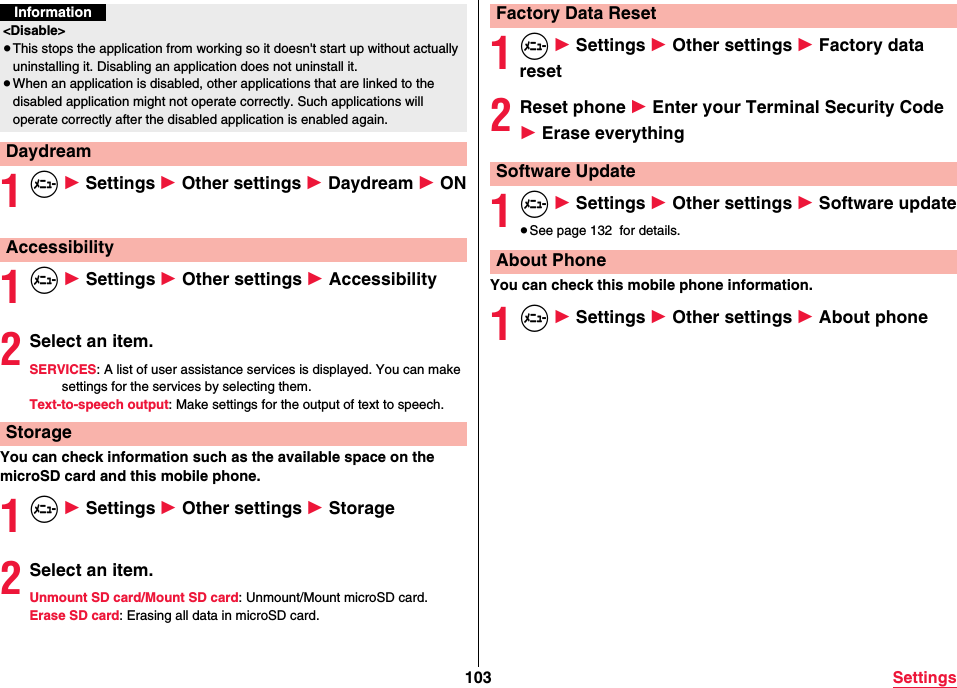 103 Settings1m 1 Settings 1 Other settings 1 Daydream 1 ON1m 1 Settings 1 Other settings 1 Accessibility2Select an item.SERVICES: A list of user assistance services is displayed. You can make settings for the services by selecting them.Text-to-speech output: Make settings for the output of text to speech.You can check information such as the available space on the microSD card and this mobile phone.1m 1 Settings 1 Other settings 1 Storage2Select an item.Unmount SD card/Mount SD card: Unmount/Mount microSD card.Erase SD card: Erasing all data in microSD card.Information&lt;Disable&gt;≥This stops the application from working so it doesn&apos;t start up without actually uninstalling it. Disabling an application does not uninstall it.≥When an application is disabled, other applications that are linked to the disabled application might not operate correctly. Such applications will operate correctly after the disabled application is enabled again.DaydreamAccessibilityStorage1m 1 Settings 1 Other settings 1 Factory data reset2Reset phone 1 Enter your Terminal Security Code 1 Erase everything1m 1 Settings 1 Other settings 1 Software update≥See page 132  for details.You can check this mobile phone information.1m 1 Settings 1 Other settings 1 About phoneFactory Data ResetSoftware UpdateAbout Phone