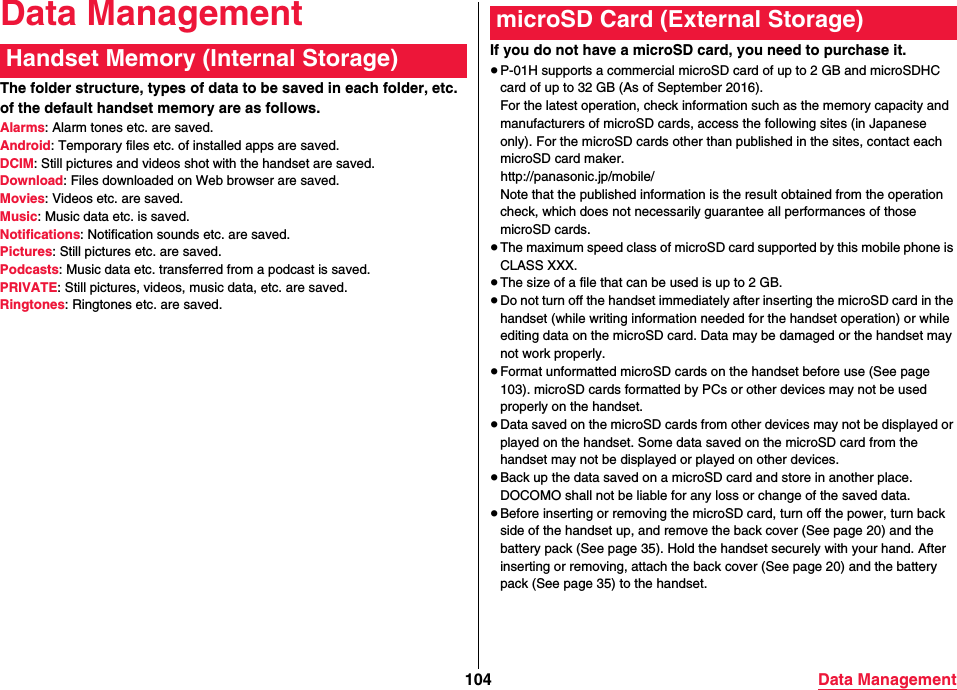 104 Data ManagementData ManagementThe folder structure, types of data to be saved in each folder, etc. of the default handset memory are as follows.Alarms: Alarm tones etc. are saved.Android: Temporary files etc. of installed apps are saved.DCIM: Still pictures and videos shot with the handset are saved.Download: Files downloaded on Web browser are saved.Movies: Videos etc. are saved.Music: Music data etc. is saved.Notifications: Notification sounds etc. are saved.Pictures: Still pictures etc. are saved.Podcasts: Music data etc. transferred from a podcast is saved.PRIVATE: Still pictures, videos, music data, etc. are saved.Ringtones: Ringtones etc. are saved.Handset Memory (Internal Storage) If you do not have a microSD card, you need to purchase it.≥P-01H supports a commercial microSD card of up to 2 GB and microSDHC card of up to 32 GB (As of September 2016).For the latest operation, check information such as the memory capacity and manufacturers of microSD cards, access the following sites (in Japanese only). For the microSD cards other than published in the sites, contact each microSD card maker.(http://panasonic.jp/mobile/)Note that the published information is the result obtained from the operation check, which does not necessarily guarantee all performances of those microSD cards.≥The maximum speed class of microSD card supported by this mobile phone is CLASS XXX.≥The size of a file that can be used is up to 2 GB.≥Do not turn off the handset immediately after inserting the microSD card in the handset (while writing information needed for the handset operation) or while editing data on the microSD card. Data may be damaged or the handset may not work properly.≥Format unformatted microSD cards on the handset before use (See page 103). microSD cards formatted by PCs or other devices may not be used properly on the handset.≥Data saved on the microSD cards from other devices may not be displayed or played on the handset. Some data saved on the microSD card from the handset may not be displayed or played on other devices.≥Back up the data saved on a microSD card and store in another place. DOCOMO shall not be liable for any loss or change of the saved data.≥Before inserting or removing the microSD card, turn off the power, turn back side of the handset up, and remove the back cover (See page 20) and the battery pack (See page 35). Hold the handset securely with your hand. After inserting or removing, attach the back cover (See page 20) and the battery pack (See page 35) to the handset.microSD Card (External Storage)