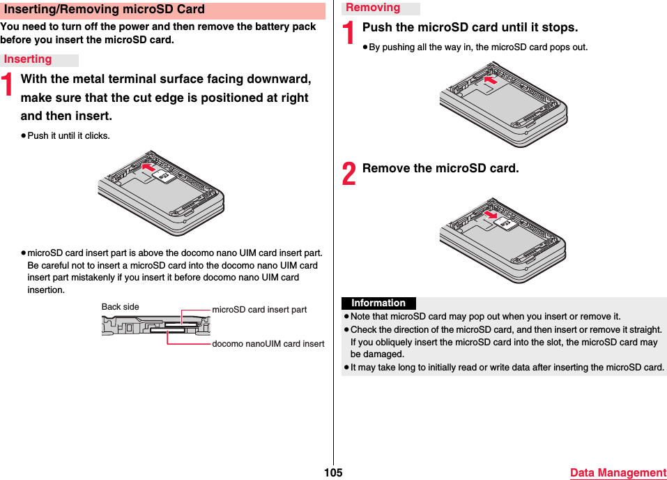 105 Data ManagementYou need to turn off the power and then remove the battery pack before you insert the microSD card.1With the metal terminal surface facing downward, make sure that the cut edge is positioned at right and then insert.≥Push it until it clicks.≥microSD card insert part is above the docomo nano UIM card insert part. Be careful not to insert a microSD card into the docomo nano UIM card insert part mistakenly if you insert it before docomo nano UIM card insertion.Inserting/Removing microSD CardInsertingBack side microSD card insert partdocomo nanoUIM card insert 1Push the microSD card until it stops.≥By pushing all the way in, the microSD card pops out.2Remove the microSD card.RemovingInformation≥Note that microSD card may pop out when you insert or remove it.≥Check the direction of the microSD card, and then insert or remove it straight. If you obliquely insert the microSD card into the slot, the microSD card may be damaged.≥It may take long to initially read or write data after inserting the microSD card.