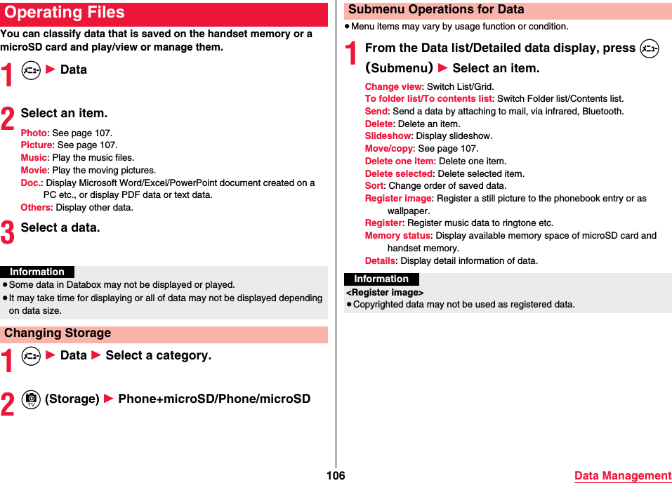 106 Data ManagementYou can classify data that is saved on the handset memory or a microSD card and play/view or manage them.1m 1 Data2Select an item.Photo: See page 107.Picture: See page 107.Music: Play the music files.Movie: Play the moving pictures.Doc.: Display Microsoft Word/Excel/PowerPoint document created on a PC etc., or display PDF data or text data.Others: Display other data.3Select a data.1m 1 Data 1 Select a category.2c (Storage) 1 Phone+microSD/Phone/microSDOperating FilesInformation≥Some data in Databox may not be displayed or played.≥It may take time for displaying or all of data may not be displayed depending on data size.Changing Storage≥Menu items may vary by usage function or condition.1From the Data list/Detailed data display, press m（Submenu） 1 Select an item.Change view: Switch List/Grid.To folder list/To contents list: Switch Folder list/Contents list.Send: Send a data by attaching to mail, via infrared, Bluetooth.Delete: Delete an item.Slideshow: Display slideshow.Move/copy: See page 107.Delete one item: Delete one item.Delete selected: Delete selected item.Sort: Change order of saved data.Register image: Register a still picture to the phonebook entry or as wallpaper.Register: Register music data to ringtone etc.Memory status: Display available memory space of microSD card and handset memory.Details: Display detail information of data.Submenu Operations for DataInformation&lt;Register image&gt;≥Copyrighted data may not be used as registered data.