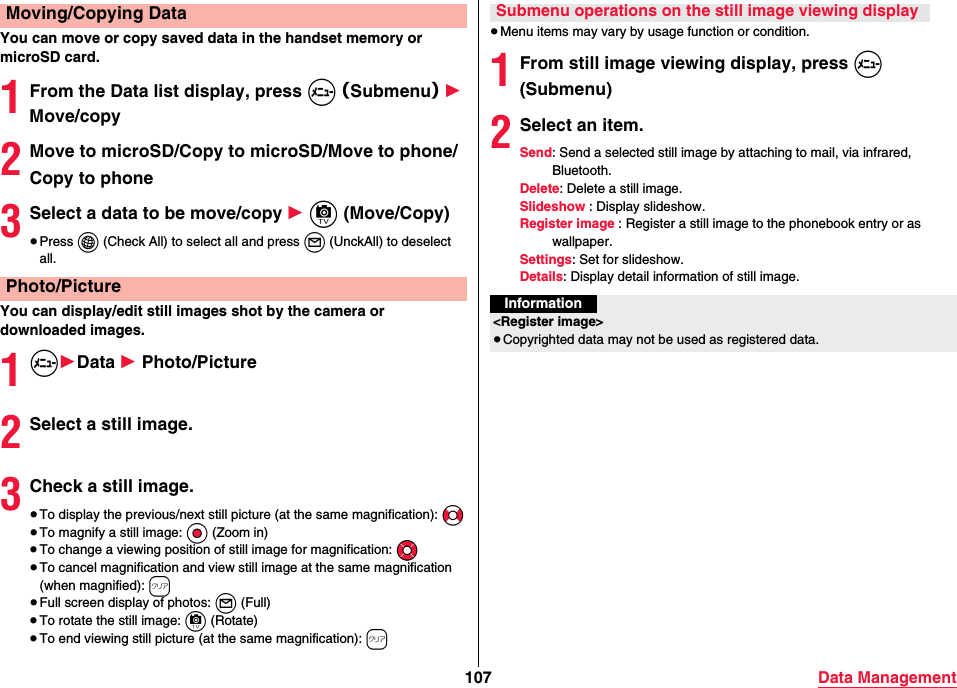 107 Data ManagementYou can move or copy saved data in the handset memory or microSD card.1From the Data list display, press m （Submenu） 1 Move/copy2Move to microSD/Copy to microSD/Move to phone/Copy to phone3Select a data to be move/copy 1 c (Move/Copy)≥Press i (Check All) to select all and press l (UnckAll) to deselect all.You can display/edit still images shot by the camera or downloaded images.1m1Data 1 Photo/Picture2Select a still image.3Check a still image.≥To display the previous/next still picture (at the same magnification): No≥To magnify a still image: Oo (Zoom in)≥To change a viewing position of still image for magnification: Mo≥To cancel magnification and view still image at the same magnification (when magnified): r≥Full screen display of photos: l (Full)≥To rotate the still image: c (Rotate)≥To end viewing still picture (at the same magnification): rMoving/Copying DataPhoto/Picture≥Menu items may vary by usage function or condition.1From still image viewing display, press m (Submenu)2Select an item.Send: Send a selected still image by attaching to mail, via infrared, Bluetooth.Delete: Delete a still image.Slideshow : Display slideshow.Register image : Register a still image to the phonebook entry or as wallpaper.Settings: Set for slideshow.Details: Display detail information of still image.Submenu operations on the still image viewing displayInformation&lt;Register image&gt;≥Copyrighted data may not be used as registered data.