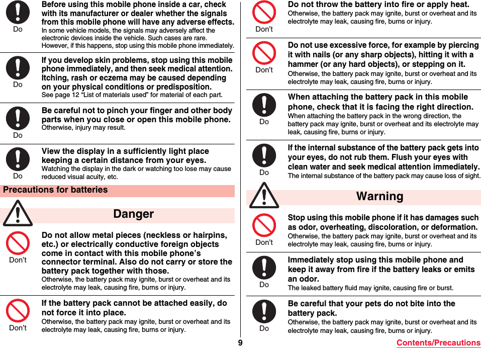 9Contents/PrecautionsBefore using this mobile phone inside a car, check with its manufacturer or dealer whether the signals from this mobile phone will have any adverse effects.In some vehicle models, the signals may adversely affect the electronic devices inside the vehicle. Such cases are rare. However, if this happens, stop using this mobile phone immediately.If you develop skin problems, stop using this mobile phone immediately, and then seek medical attention. Itching, rash or eczema may be caused depending on your physical conditions or predisposition.See page 12 “List of materials used” for material of each part.Be careful not to pinch your finger and other body parts when you close or open this mobile phone.Otherwise, injury may result.View the display in a sufficiently light place keeping a certain distance from your eyes.Watching the display in the dark or watching too lose may cause reduced visual acuity, etc. Do not allow metal pieces (neckless or hairpins, etc.) or electrically conductive foreign objects come in contact with this mobile phone’s connector terminal. Also do not carry or store the battery pack together with those.Otherwise, the battery pack may ignite, burst or overheat and its electrolyte may leak, causing fire, burns or injury.If the battery pack cannot be attached easily, do not force it into place.Otherwise, the battery pack may ignite, burst or overheat and its electrolyte may leak, causing fire, burns or injury.Precautions for batteries DangerDoDoDoDoDon’tDon’tDo not throw the battery into fire or apply heat.Otherwise, the battery pack may ignite, burst or overheat and its electrolyte may leak, causing fire, burns or injury.Do not use excessive force, for example by piercing it with nails (or any sharp objects), hitting it with a hammer (or any hard objects), or stepping on it.Otherwise, the battery pack may ignite, burst or overheat and its electrolyte may leak, causing fire, burns or injury.When attaching the battery pack in this mobile phone, check that it is facing the right direction.When attaching the battery pack in the wrong direction, the battery pack may ignite, burst or overheat and its electrolyte may leak, causing fire, burns or injury.If the internal substance of the battery pack gets into your eyes, do not rub them. Flush your eyes with clean water and seek medical attention immediately.The internal substance of the battery pack may cause loss of sight.Stop using this mobile phone if it has damages such as odor, overheating, discoloration, or deformation.Otherwise, the battery pack may ignite, burst or overheat and its electrolyte may leak, causing fire, burns or injury.Immediately stop using this mobile phone and keep it away from fire if the battery leaks or emits an odor.The leaked battery fluid may ignite, causing fire or burst.Be careful that your pets do not bite into the battery pack.Otherwise, the battery pack may ignite, burst or overheat and its electrolyte may leak, causing fire, burns or injury. WarningDon’tDon’tDoDoDon’tDoDo