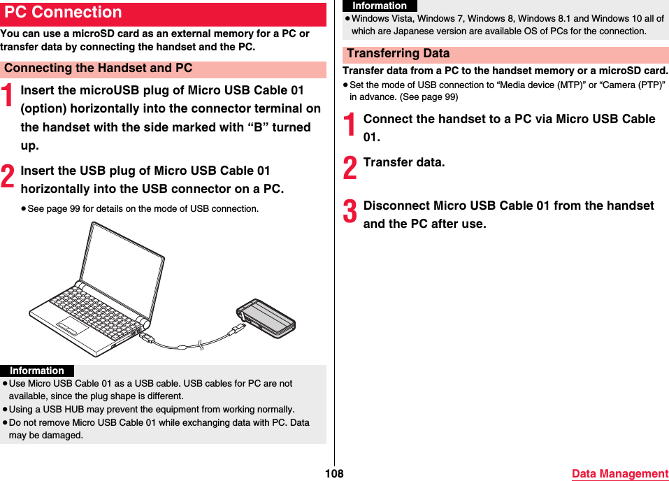 108 Data ManagementYou can use a microSD card as an external memory for a PC or transfer data by connecting the handset and the PC.1Insert the microUSB plug of Micro USB Cable 01 (option) horizontally into the connector terminal on the handset with the side marked with “B” turned up.2Insert the USB plug of Micro USB Cable 01 horizontally into the USB connector on a PC.≥See page 99 for details on the mode of USB connection. PC ConnectionConnecting the Handset and PCInformation≥Use Micro USB Cable 01 as a USB cable. USB cables for PC are not available, since the plug shape is different.≥Using a USB HUB may prevent the equipment from working normally.≥Do not remove Micro USB Cable 01 while exchanging data with PC. Data may be damaged.Transfer data from a PC to the handset memory or a microSD card.≥Set the mode of USB connection to “Media device (MTP)” or “Camera (PTP)” in advance. (See page 99)1Connect the handset to a PC via Micro USB Cable 01.2Transfer data.3Disconnect Micro USB Cable 01 from the handset and the PC after use.≥Windows Vista, Windows 7, Windows 8, Windows 8.1 and Windows 10 all of which are Japanese version are available OS of PCs for the connection.Transferring DataInformation