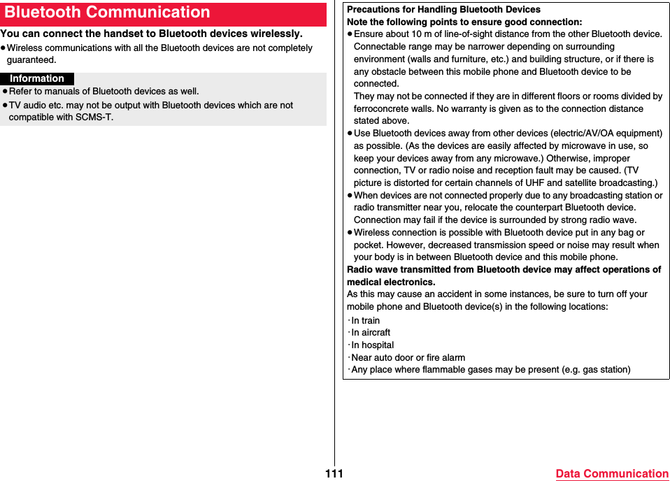 111 Data CommunicationYou can connect the handset to Bluetooth devices wirelessly.≥Wireless communications with all the Bluetooth devices are not completely guaranteed.Bluetooth CommunicationInformation≥Refer to manuals of Bluetooth devices as well.≥TV audio etc. may not be output with Bluetooth devices which are not compatible with SCMS-T.Precautions for Handling Bluetooth DevicesNote the following points to ensure good connection:≥Ensure about 10 m of line-of-sight distance from the other Bluetooth device. Connectable range may be narrower depending on surrounding environment (walls and furniture, etc.) and building structure, or if there is any obstacle between this mobile phone and Bluetooth device to be connected.They may not be connected if they are in different floors or rooms divided by ferroconcrete walls. No warranty is given as to the connection distance stated above.≥Use Bluetooth devices away from other devices (electric/AV/OA equipment) as possible. (As the devices are easily affected by microwave in use, so keep your devices away from any microwave.) Otherwise, improper connection, TV or radio noise and reception fault may be caused. (TV picture is distorted for certain channels of UHF and satellite broadcasting.)≥When devices are not connected properly due to any broadcasting station or radio transmitter near you, relocate the counterpart Bluetooth device. Connection may fail if the device is surrounded by strong radio wave.≥Wireless connection is possible with Bluetooth device put in any bag or pocket. However, decreased transmission speed or noise may result when your body is in between Bluetooth device and this mobile phone.Radio wave transmitted from Bluetooth device may affect operations of medical electronics.As this may cause an accident in some instances, be sure to turn off your mobile phone and Bluetooth device(s) in the following locations:・In train・In aircraft・In hospital・Near auto door or fire alarm・Any place where flammable gases may be present (e.g. gas station)