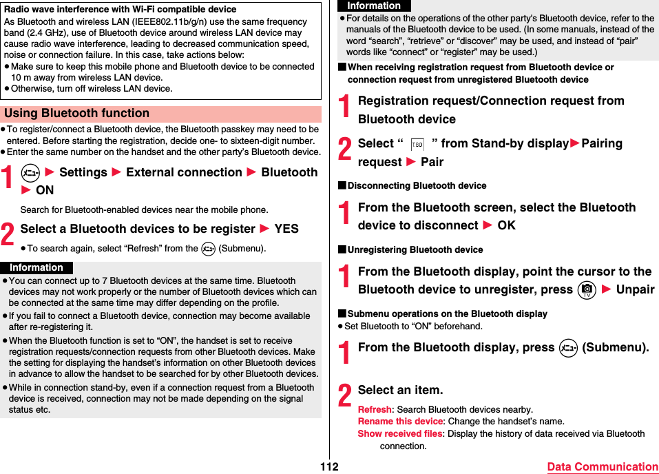 112 Data Communication≥To register/connect a Bluetooth device, the Bluetooth passkey may need to be entered. Before starting the registration, decide one- to sixteen-digit number.≥Enter the same number on the handset and the other party’s Bluetooth device.1m 1 Settings 1 External connection 1 Bluetooth 1 ONSearch for Bluetooth-enabled devices near the mobile phone.2Select a Bluetooth devices to be register 1 YES≥To search again, select “Refresh” from the m (Submenu).Radio wave interference with Wi-Fi compatible deviceAs Bluetooth and wireless LAN (IEEE802.11b/g/n) use the same frequency band (2.4 GHz), use of Bluetooth device around wireless LAN device may cause radio wave interference, leading to decreased communication speed, noise or connection failure. In this case, take actions below:≥Make sure to keep this mobile phone and Bluetooth device to be connected 10 m away from wireless LAN device.≥Otherwise, turn off wireless LAN device.Using Bluetooth functionInformation≥You can connect up to 7 Bluetooth devices at the same time. Bluetooth devices may not work properly or the number of Bluetooth devices which can be connected at the same time may differ depending on the profile.≥If you fail to connect a Bluetooth device, connection may become available after re-registering it.≥When the Bluetooth function is set to “ON”, the handset is set to receive registration requests/connection requests from other Bluetooth devices. Make the setting for displaying the handset’s information on other Bluetooth devices in advance to allow the handset to be searched for by other Bluetooth devices.≥While in connection stand-by, even if a connection request from a Bluetooth device is received, connection may not be made depending on the signal status etc.■When receiving registration request from Bluetooth device or connection request from unregistered Bluetooth device1Registration request/Connection request from Bluetooth device2Select “ ” from Stand-by display1Pairing request 1 Pair■Disconnecting Bluetooth device1From the Bluetooth screen, select the Bluetooth device to disconnect 1 OK■Unregistering Bluetooth device1From the Bluetooth display, point the cursor to the Bluetooth device to unregister, press c 1 Unpair■Submenu operations on the Bluetooth display≥Set Bluetooth to “ON” beforehand.1From the Bluetooth display, press m (Submenu).2Select an item.Refresh: Search Bluetooth devices nearby.Rename this device: Change the handset’s name.Show received files: Display the history of data received via Bluetooth connection.≥For details on the operations of the other party&apos;s Bluetooth device, refer to the manuals of the Bluetooth device to be used. (In some manuals, instead of the word “search”, “retrieve” or “discover” may be used, and instead of “pair” words like “connect” or “register” may be used.)Information